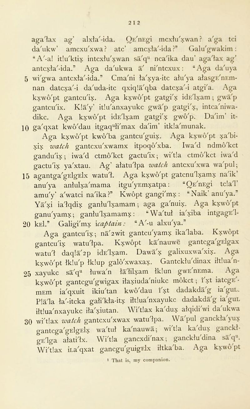 aga^tax ag’ alxta'-ida. OE^nEgi mcxlu'xwan ? a^ga tci da^ikw’ amcxi/xwa? ate’ amexta^-ida ?” Galu^gwakim: “A-a! itlu'ktix intcxtu'xwan saq^' ncadka dau’ agadax ag’ antcxla^-ida.” Aga da'ukwa a' ni^ntexux: “Aga da'uya 5 wi^gwa antexta^-ida.” Cma^ni Ja'xya-itc alu^ya aJasgE'nEm- nan datexa^-i da^uda-itc qxiqla^qba datexaM atgka. Aga kxwo^pt gantcudx. Aga kxwo^pt gatgkx idEdxam; g\vap gantcudx. K!ay’ itlibanxayukc gwa^p gatgkx, intca'niwa- dike. Aga kxwo'pt idEdxam gatgbx gvvo'p. Dadm’ it- 10 ga^qxat kwoMau itgaq^kmax dadm’ itkla^munak. Aga kxwo'pt kwo'ba gantcu'guix. Aga kxwo'pt xa'bi- xix watch gantcxibxwamx itpoqo^xba. Iwa^d ndmo^ket gandudx; iwad ctmo'kct gactudx; wbt!a ctmo'kct iwa'd gactudx ya'xtau. Ag’ atatudpa watch antcxu'xwa wa'pul; 15 agantga'gElgElx watud. Aga kxwo'pt gatcnudxamx nadk’ anu^ya antulxa^maaia itgu^yEmxatpa: “QE^nEgi tc!ad amu'y’ a'watci nadka?” Kwopt gangbmx : “ Naik’anu'ya.” Ya^xi iadqdix ganludxamam •, aga ga^nuix. Aga kxwo^pt ganu^yamx; gantudxamamx: “Wa^tul ia^xiba intgagE 1- 20 kEl.” Galigbmx \captain: “A^-u alxibya.” Aga gantcudx; na2wit gantcu'yamx ikadaba. Kxwopt gantciidx watudpa. Kxwopt ka^nauwe gantega gElgax watud daq!a'2p idEdxam. Dawa'x galixuxwa'xix. Aga kxwo^pt tk!Yp lk!up galo'xwaxax. Gantcklu'dinax iltlua^n- 25 xayukc sa^q^ luwa n ladilxam lk!un gwE nEma. kxwo^pt gantcgu'gwigax ilaxiuda'niukc moket; fxt iategE^- mEm iaqxuit ikiu^tan kwoMau ixt dadakda^g iaguL. P!ada la'-itcka gali'kla-itx iltlua'nxayukc dadakdaG ia guL iltluaGxayukc ila xiutan. Wbtlax kaGux alqidiVi daGkwa 30 wbtlax watch gantcxu'xwax watudpa. Wa^pul ganckla yux gantcga^gElgElx wa^tul ka^nauwa; wbt!a ka dux ganckl- gEdga aiatidx. Wbt!a gancxdbnax; ganckludina saq^ Wbtlax iLa'qxat ganegu guigElx iltkaGa. Aga kxwb pt 1 That is, my companion.