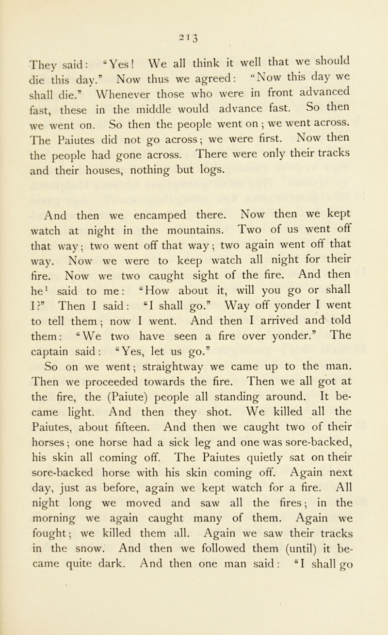They said: “Yes! We all think it well that we should die this day.” Now thus we agreed: “Now this day we shall die.” Whenever those who were in front advanced fast, these in the middle would advance fast. So then we went on. So then the people went on ; we went across. The Paiutes did not go across; we were first. Now then the people had gone across. There were only their tracks and their houses, nothing but logs. And then we encamped there. Now then we kept watch at night in the mountains. Two of us went off that way; two went off that way; two again went off that way. Now we were to keep watch all night for their fire. Now we two caught sight of the fire. And then he^ said to me: “How about it, will you go or shall I?” Then I said: “I shall go.” Way off yonder I went to tell them ; now I went. And then I arrived and told them: “We two have seen a fire over yonder.” The captain said: “Yes, let us go.” So on we went; straightway we came up to the man. Then we proceeded towards the fire. Then we all got at the fire, the (Paiute) people all standing around. It be- came light. And then they shot. We killed all the Paiutes, about fifteen. And then we caught two of their horses; one horse had a sick leg and one was sore-backed, his skin all coming off. The Paiutes quietly sat on their sore-backed horse with his skin coming off. Again next day, just as before, again we kept watch for a fire. All night long we moved and saw all the fires; in the morning we again caught many of them. Again we fought; we killed them all. Again we saw their tracks in the snow. And then we followed them (until) it be- came quite dark. And then one man said: “I shall go