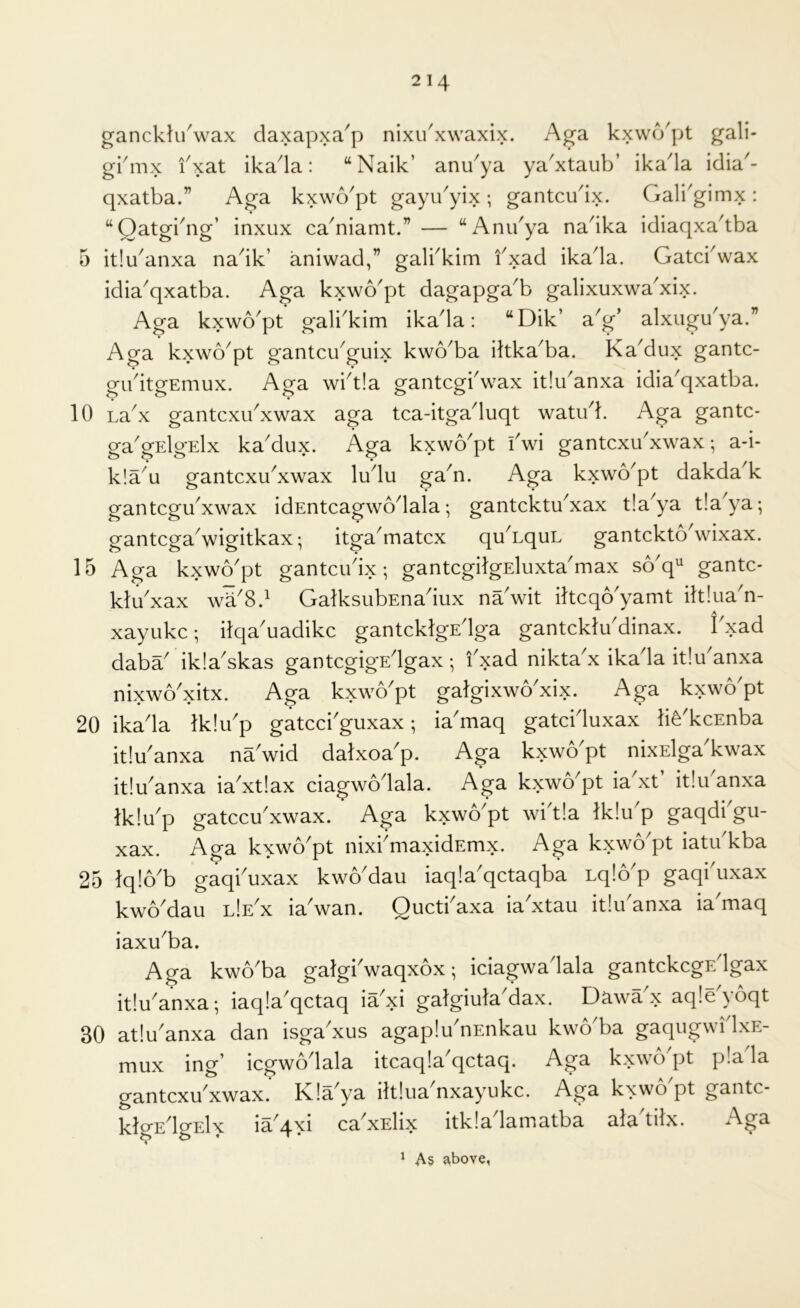 ganckh/wax daxapxa^p nixu^xwaxix. Aga kxwcVpt gali- gkmx fxat ikada: “Naik’ anu^ya ya'xtaub’ ikada idia- qxatba.” Aga kxwcVpt gayibyix; gantcu^ix. Galbgimx: ‘‘Oatgi^ng’ inxux ca^niamt.” — “Anibya na^ika idiaqxa^tba 5 itlu^anxa na^ik’ aniwad,” galbkim fxad ikada. Gatcbwax idia'qxatba. Aga kxwo'pt dagapga'b galixuxwa'xix. Aga kxwo^pt gali^kim ikada: “Dik’ a^g’ alxugu^ya.” Aga kxwo^pt gantcu^guix kvvo^ba dtka^ba. KaMux gantc- gibitgEmux. Aga wbt!a gantcgbwax it!uanxa idia'qxatba. 10 Labx gantcxu^xwax aga tca-itgaduqt watu^k Aga gantc- ga'gElgElx ka'dux. Aga kxwo'pt i'wi gantcxu'xwax; a-i- k!a^u gantcxu^xwax ludu ga^n. Aga kxwo'pt dakda^k gantcgu^xwax idEntcagwodala; gantcktu^xax tla^ya t!aya; gantcgaVigitkax; itga^matcx quAquL gantckto\vixax. 15 Aga kxwo'pt gantcudx; gantcgilgEluxta'max so'q'' gantc- ktu'xax wa^8d GalksubEnadux na'wit iltcqo'yamt ilt!uan- xayukc; ilqa'uadikc gantcklgE'lga gantcktu'dinax. I xad daba' ikla^skas gantcgigE'lgax ; i'xad nikta'x ikada itlikanxa nixwo'xitx. Aga kxwo'pt gatgixwo'xix. Aga kxwo'pt 20 ikada tk!u'p gatcci'guxax; ia'maq gatci'luxax life'kcEnba it!u^anxa na wid datxoa^p. Aga kxwo^pt nixElga kwax itlu'anxa ia'xtlax ciagwolala. Aga kxwo^pt ia'xt itlu'anxa Iklu'p gatccu'xwax. Aga kxwo'pt wi'tla ik!u p gaqdi gu- xax. Ao-a kxwo'pt nixi'maxidEmx. Aga kxwo'pt iatu'kba 25 lq!6'b gaqi'uxax kwo'dau iaq!a'qctaqba Lqlo'p gaqi uxax kwo'dau l!e'x ia'wan. Qucti'axa ia'xtau itiu'anxa ia maq iaxu'ba. Aga kwo'ba gatgi'waqxox; iciagwa'lala gantckcgr/lgax itiu'anxa; iaqla'qctaq ia'xi gatgiuta'dax. Dawa'x aqle'yoqt 30 atlu'anxa dan isga'xus agaplu'nEnkau kwo'ba gaqugwi'lxE- mux ing’ icgwo'lala itcaqla'qctaq. Aga kxwo'pt pla'la gantcxu'xwax. Kla'ya ihlua'nxayukc. Aga kxwo'pt gantc- Uo-e'Io-eIx ia'axi ca'xElix itkla'lamatba ata'tiix. Aga