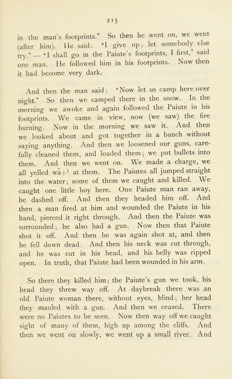 in the man’s footprints.” So then he went on, we went (after him). He said: “I give up; let somebody else try.” “I shall go in the Paiute’s footprints, I first,” said one man. He followed him in his footprints. Now then it had become very dark. And then the man said: “Now let us camp here over night.” So then we camped there in the snow. In the morning we awoke and again followed the Paiute in his footprints. We came in view, now (we saw) the fire burning. Now in the morning we saw it. And then we looked about and got together in a bunch without saying anything. And then we loosened our guns, care- fully cleaned them, and loaded them; we put bullets into them. And then we went on. We made a charge, we all yelled wR-f^ at them. The Paiutes all jumped straight into the water; some of them we caught and killed. We caught one little boy here. One Paiute man ran away, he dashed off. And then they headed him off. And then a man fired at him and wounded the Paiute in his hand, pierced it right through. And then the Paiute was surrounded; he also had a gun. Now then that Paiute shot it off. And then he was again shot at, and then he fell down dead. And then his neck was cut through, and he was cut in his head, and his belly was ripped open. In truth, that Paiute had been wounded in his arm. So there they killed him; the Paiute’s gun we took, his head they threw way off. At daybreak there was an old Paiute woman there, without eyes, blind; her head they mauled with a gun. And then we ceased. There were no Paiutes to be seen. Now then way off we caught sight of many of them, high up among the cliffs. And then we went on slowly, we went up a small river. And