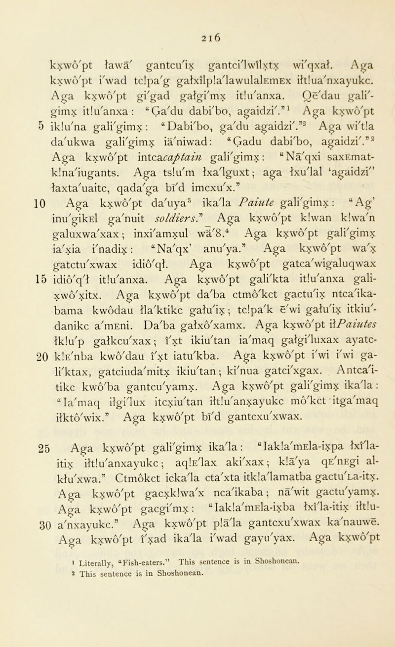 kxwo'pt lawa' gantcu^ix gantciTwilxtx wi'qxal. Aga kxwo^pt kwacl tdpa'g galxilpla^lawulalEmEx ihlua^nxayukc. Aga kxwo^pt gkgad galgi'mx itlu^anxa. Oddau gali^- gimx itlu^anxa : “Ga^du dabkbo, agaidzb.”^ Aga kxwo'pt 5 iklibna galbgimx : “Dabbbo, gaMu agaidzb.”^ Aga wbt!a da^ukwa galbgimx ia^niwad: “Gadu dabi^bo, agaidzb.”^ Aga kxwo^pt mtcdicaptain gali'gimx: “Na^qxi saxEmat- klnadugants. Aga tsiu'm Ixadguxt; aga Ixudal ‘agaidzb’ taxta^uaitc, qada^ga bfd imcxu^x.” 10 Aga kxwo^pt da'uya^ ikada Paiute galbgimx: “Ag’ inu'gikEl ga'nuit soldiersJ Aga kxwo'pt k!wan k!wan • • I m * galuxwa'xax; inxbamxul wa8.^ Aga kxwo'pt galbgimx ia'xia bnadix: “Naqx’ andya.” Aga kxwo'pt wa'x gatctu'xwax idio'qk Aga kxwo'pt gatca'wigaluqwax 15 idio^qd itidanxa. Aga kxwo^pt galbkta itidanxa gali- xwo'xitx. Aga kxwo'pt da'ba ctmo'kct gactudx ntcadka- bama kwodau lla'ktikc galudx; tdpa'k dwi galudx itkiu'- danikc a^mEni. Da^ba gatxo'xamx. Aga kxwo^pt WPaiutes tklu'p galkcu'xax- fxt ikiudan ia'maq galgiduxax ayatc- 20 klE^nba kwoMau fxt iatu^kba. Aga kxwo^pt fwi fvvi ga- Ifktax, gatciuda^mitx ikiudan; kfnua gatd^xgax. Antcad- tikc kwo^ba gantcu^yamx. Aga kxwb'pt galfgimx ikada : “la^maq ifgidux itcxiudan ilt!uanxayukc mo^kct itga^maq ilktoVix.” Aga kxwo'pt bfd gantcxifxwax. 25 Aga kxwo'pt galfgimx ikada: “Iak!a'mEla-ixpa Ixfla- itix iltidanxayukc; aqlsdax akfxax; k!aya qs'nEgi al- kldxwa.” Ctmokct ickada cta'xta itkladamatba gactu^La-itx. Aga kxwo'pt gacxklwa'x ncadkaba; ndwit gactdyamx. Aga kxwo'pt gacgfmx: “ lakla'mEla-ixba Ixidadtix ilt!u- 30 a'nxayukc.” Aga kxwo'pt p!ada gantcxdxwax ka'nauwe. Aga kxwo'pt fxad ikada fwad gaytfyax. Aga kxwo'pt » Literally, “Fish-eaters.” This sentence is in Shoshonean.