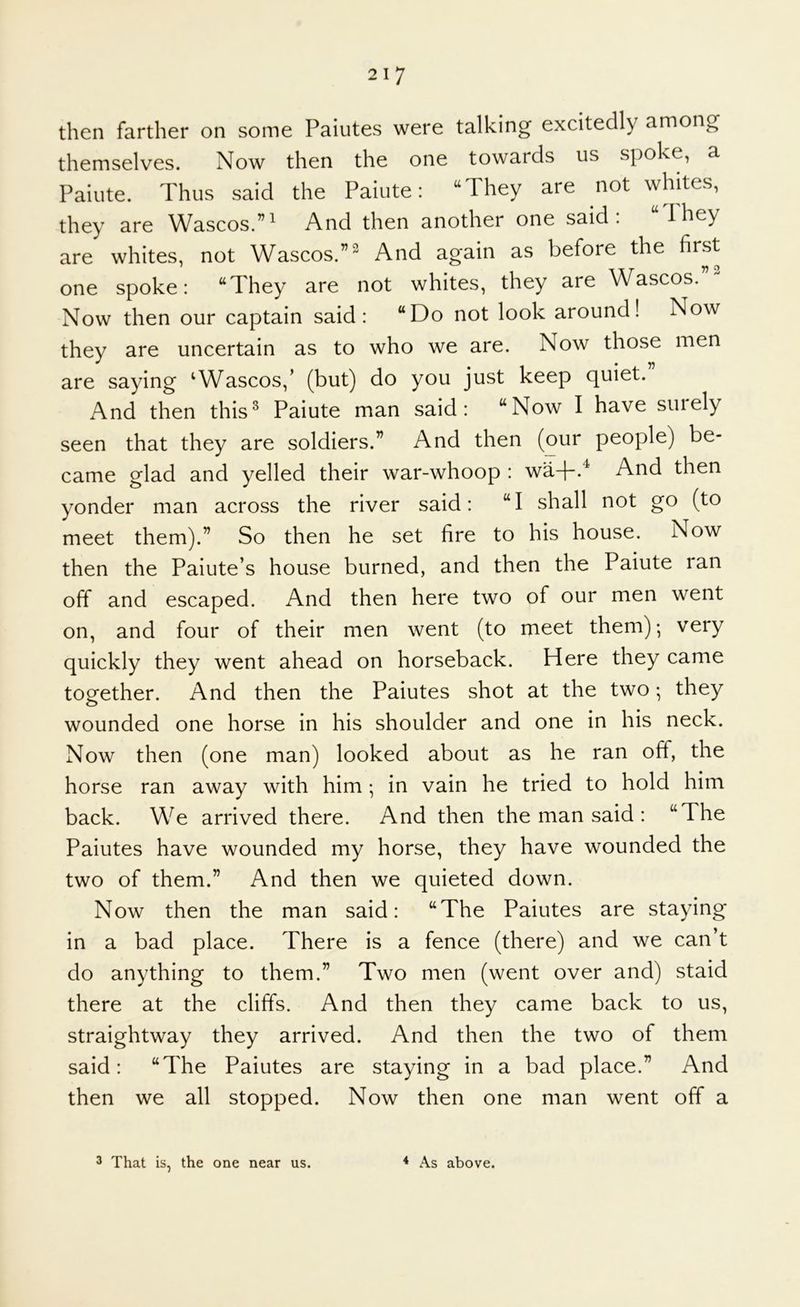 then farther on some Paiutes were talking excitedly among themselves. Now then the one towards us spoke, a Paiute. Thus said the Paiute: “They are not whites, they are Wascos.”i And then another one said: “They are whites, not Wascos.”^^ And again as before the first one spoke: “They are not whites, they are Wascos.”^ Now then our captain said: “Do not look around! Now they are uncertain as to who we are. Now those men are saying ‘Wascos,’ (but) do you just keep quiet. And then this^ Paiute man said: “Now I have suiely seen that they are soldiers.” And then (our people) be- came glad and yelled their war-whoop : wa+.^ And then yonder man across the river said: “I shall not go (to meet them).” So then he set fire to his house. Now then the Paiute’s house burned, and then the Paiute ran off and escaped. And then here two of our men went on, and four of their men went (to meet them); very quickly they went ahead on horseback. Here they came toother. And then the Paiutes shot at the two; they wounded one horse in his shoulder and one in his neck. Now then (one man) looked about as he ran off, the horse ran away with him ; in vain he tried to hold him back. We arrived there. And then the man said : “The Paiutes have wounded my horse, they have wounded the two of them.” And then we quieted down. Now then the man said: “The Paiutes are staying in a bad place. There is a fence (there) and we can’t do anything to them.” Two men (went over and) staid there at the cliffs. And then they came back to us, straightway they arrived. And then the two of them said: “The Paiutes are staying in a bad place.” And then we all stopped. Now then one man went off a