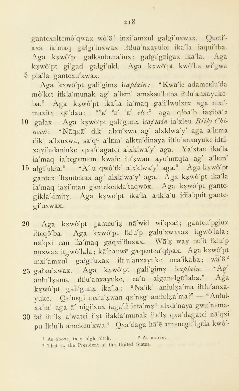 axa ia'maq galgi^luxwax iltlua^nxayukc ika^a iacjui'tba. Aga kxwo^pt galksubEna^iux •, galgbgElgax ika'la. Aga kxwo^pt gi'gad gafgi'ukk Aga kxwo^pt kwcVba wi^gwa 5 p!ada gantcxu^xwax. Aga kxwo^pt galbgimx \captain: “ Kwadc adamcElu^da mo'kct itkladnunak ag adEm’ amsksibbEna ilt!uanxayukc- ba.” Aga kxwo'pt ikada ia'maq galidwulxtx aga nixb- maxitx qe'dau: “V V V etc\ aga qloa'b iaxiba'2 10 ’galax. Aga kxwo'pt gali^gimx \captain ia'xleu Billy Chi- 7iook\ “Naqxa dik’ alxibxwa ag’ alxkiwa'y’ aga adEma dik’ adxuxwa, sa'q^' adEm’ alktu'dinaya iltiu'anxayukc idEl- xaxbudaniukc qxaMagatci alxklwa^y’ aga. Ya^xtau ikada ia'maq ia^tcgEmEm kwaic lYxwan ayudnEqta ag’ adEm’ 15 algbukla.”— “A'-u qwodk’ alxklwa'y’ aga.” Aga kxwYpt gantcxEdtxuitckax ag’ alxklwa^y’ aga. Aga kxwo^pt ikada ia'maq iaxhutan gantckcikladaqwox. Aga kxwo^pt gantc- gikla'-imitx. Aga kxwo'pt ikada a-ik!a'u idia'quit gantc- giYxwax. 20 Aga kxwo^pt gantcudx naVid wi^qxat; gantcibpgiux iltcqYba. Aga kxwo'pt Iklu'p galuAwaxax itgwodala; na^qxi can ila^maq gaqxidluxax. Wax wax nu it lk!u p nuxwax itgwo^lala ; ka^nauwe gaqEntcu qlpax. Aga kxwo pt inxi^amxul galgiYxax iltlu^anxayukc ncadkaba; wa 8 25 galxibxwax. Aga kxwo^pt gali gimx \captain\ Ag antiblxama iltlu^anxayukc, ca n alganElge laba. Aga kxwopt galbgimx ikada: “Nadk’ anlulxa'ma iltluanxa- yiikc. Qp/nEgi mxluAwan qE^nEg’ amlulxaYia?” “Anlul- xa'm’ aga a nigi xiix iagadl ictYmx' alxdiYaya gwE'nEma- 30 M ilEdx a watci ixt ilak!adminak ikdx qxa'dagatci na qxi pu Iklu^b amckcudxwa.' Oxa'daga ha e amEiicgEdgEla kwo'- > As above, in a high pitch. ^ As above. 3 That is, the President of the United States,