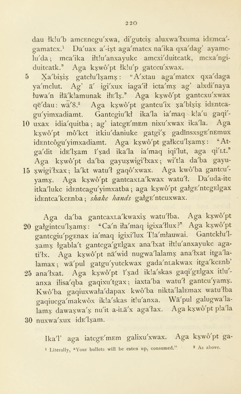 dau lk!u'b amcEncgikxwa, dkgutcix aluxwadxuma idKmca- gamatcxd Da'uax a'-ixt aga^matcx na'ika qxaMag’ ayamc- kkda; mca'ika ihlu^anxayukc amcxkduitcatk, mcxa^ngi- duitcatk.” Aga kxwo'pt Iklikp gatccu'xwax. 5 Xa^bixix gatcludxamx: “ AXtau aga^matcx qxa'daga ya^mclut. Ag’ a^ igiXux iaga'i): icta^mx ag’ alxdi'naya • • luwa^n ita'k!amiinak ilEdx.” Aga kxwo^pt gantcxuXwax qe^dau: wa^8.^ kxwo^pt gantcukx xa'bixix idEntca- gu^yimxadiamt. Gantcgiu^kt ikada ia^maq k!a^u gaqk- 10 uxax idia'quitba; ag’ iatcgE^mEm nixu'xwax ikada. Aga kxwo^pt mo^kct itkiikdaniukc gatgkx gadinsxsgE^nEmux idEntcogu^yimxadiamt. Aga kxwo^pt galkcudxamx: “At- ga'dit idEdxam f xad ikada ia'maq iqidut, aga qi Lt. Aga kxwo^pt da^ba gayuxwigktxax; wkt!a da^ba gayu- 15 xwigidxax; la^kt watu^l gaqoXwax. Aga kwo^ba gantcu^- yamx. Aga kxwo^pt gantcaxLa^kwax watu^k Da^uda-itc itkadiikc idEntcagu'yimxatba; aga kxwo^pt galgE^ntcgElgax idEntca^kcEnba; shake ha^ids galgE^ntcuxwax. Aga da^ba gantcaxLa'kwaxix watudba. Aga kxvvo'pt 20 galgintcu^Ixamx : “ Ca^n ita^maq igixa^llux ?” Aga kxwo pt gantcgiu^pgEnax ia^maq igixklux Tla^mlauwai. Gantcklu 1- xamx Igablak gantcga'gElgax anadxat iltlu'anxayukc aga- tidx. Aga kxwo'pt na'wid nugwadalamx anadxat itgada- lamax; wa^pul gatgikyutckwax gada^nLakwax itga^kcEnb 25 anadxat. Aga kxwo^pt kxad ikla^skas gaqi gElgax it!u - anxa ilisa^qba gaqixukgax; iaxta'ba watikl gantcu'yamx. Kwo'ba gaqiuxwala'dapax kwo'ba nikta lalEmax watudba gaqiucga^makwox ikla^skas it!u anxa. Wa pul galugwa la- lamx dawaxwaX nudt a-iLaX agadax. Aga kxwo pt p!a la 30 nuxwaXux idE^xam. Ikad’ aga iatcgE^mEni galixu'xwax. Aga kxwo'pt ga- » Literally, “Your bullets will be eaten up, consumed.”