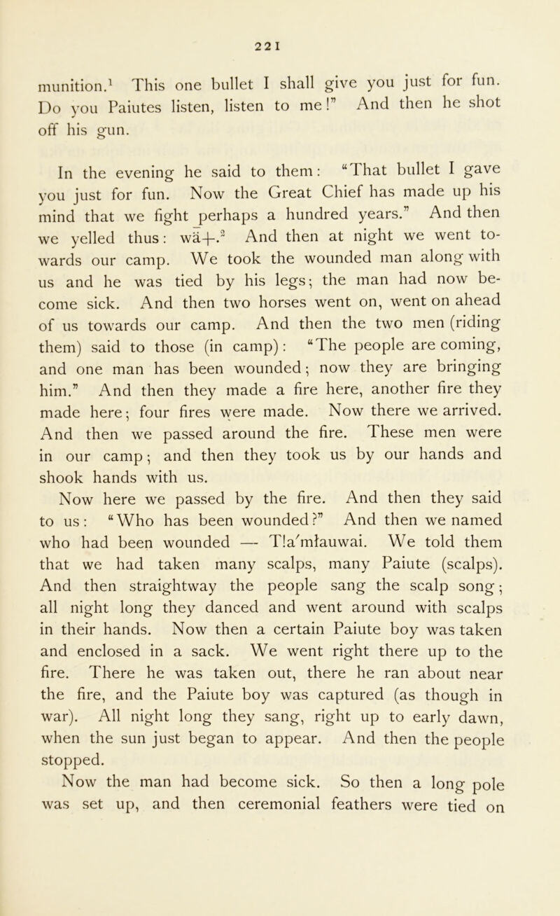 22 1 munition.^ This one bullet I shall give you just foi fun. Do you Paiutes listen, listen to me!” And then he shot off his gun. In the evening he said to them: “That bullet I gave you just for fun. Now the Great Chief has made up his mind that we fight perhaps a hundred years.” And then we yelled thus: w^4-. And then at night we went to- wards our camp. We took the wounded man along with us and he was tied by his legs; the man had now be- come sick. And then two horses went on, went on ahead of us towards our camp. And then the two men (riding them) said to those (in camp): “The people are coming, and one man has been wounded; now they are bringing him.” And then they made a fire here, another fire they made here; four fires were made. Now there we arrived. And then we passed around the fire. These men were in our camp; and then they took us by our hands and shook hands with us. Now here we passed by the fire. And then they said to us: “Who has been wounded?” And then we named who had been wounded — Tla^mlauwai. We told them that we had taken many scalps, many Paiute (scalps). And then straightway the people sang the scalp song; all night long they danced and went around with scalps in their hands. Now then a certain Paiute boy was taken and enclosed in a sack. We went right there up to the fire. There he was taken out, there he ran about near the fire, and the Paiute boy was captured (as though in war). All night long they sang, right up to early dawn, when the sun just began to appear. And then the people stopped. Now the man had become sick. So then a long pole was set up, and then ceremonial feathers were tied on