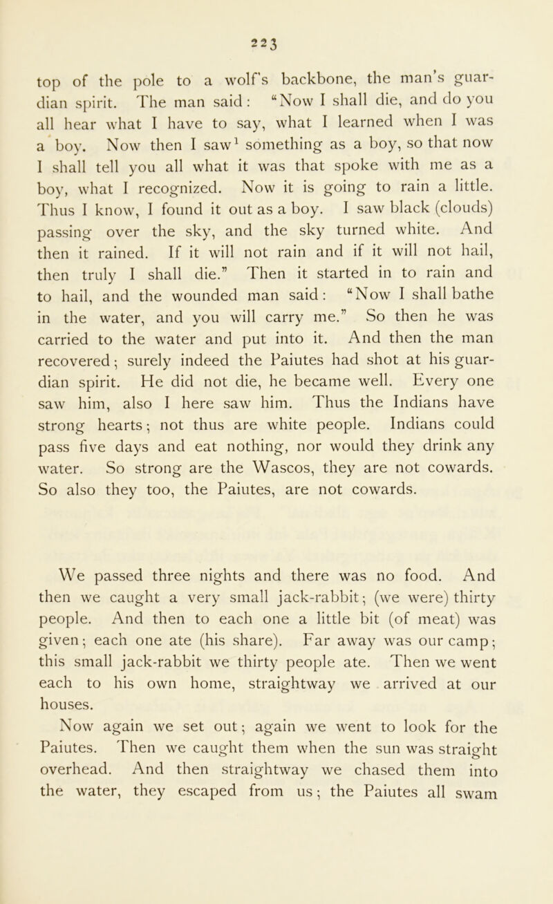 top of the pole to a wolfs backbone, the man's guai*' than spirit. The man said: “Now I shall die, and do you all hear what I have to say, what I learned when I was a boy. Now then I saw^ something as a boy, so that now I shall tell you all what it was that spoke with me as a boy, what I recognized. Now it is going to rain a little. Thus I know, I found it out as a boy. I saw black (clouds) passing over the sky, and the sky turned white. And then it rained. If it will not rain and if it will not hail, then truly I shall die.” Then it started in to rain and to hail, and the wounded man said: “Now I shall bathe in the water, and you will carry me.” So then he was carried to the water and put into it. And then the man recovered; surely indeed the Paiutes had shot at his guar- dian spirit. He did not die, he became well. Every one saw him, also I here saw him. Thus the Indians have strong hearts *, not thus are white people. Indians could pass five days and eat nothing, nor would they drink any water. So strong are the Wascos, they are not cowards. So also they too, the Paiutes, are not cowards. We passed three nights and there was no food. And then we caught a very small jack-rabbit; (we were) thirty people. And then to each one a little bit (of meat) was given; each one ate (his share). Far away was our camp; this small jack-rabbit we thirty people ate. Then we went each to his own home, straightway we arrived at our houses. Now again we set out; again we went to look for the Paiutes. Then we caught them when the sun was straig-ht overhead. And then straightway we chased them into the water, they escaped from us; the Paiutes all swam
