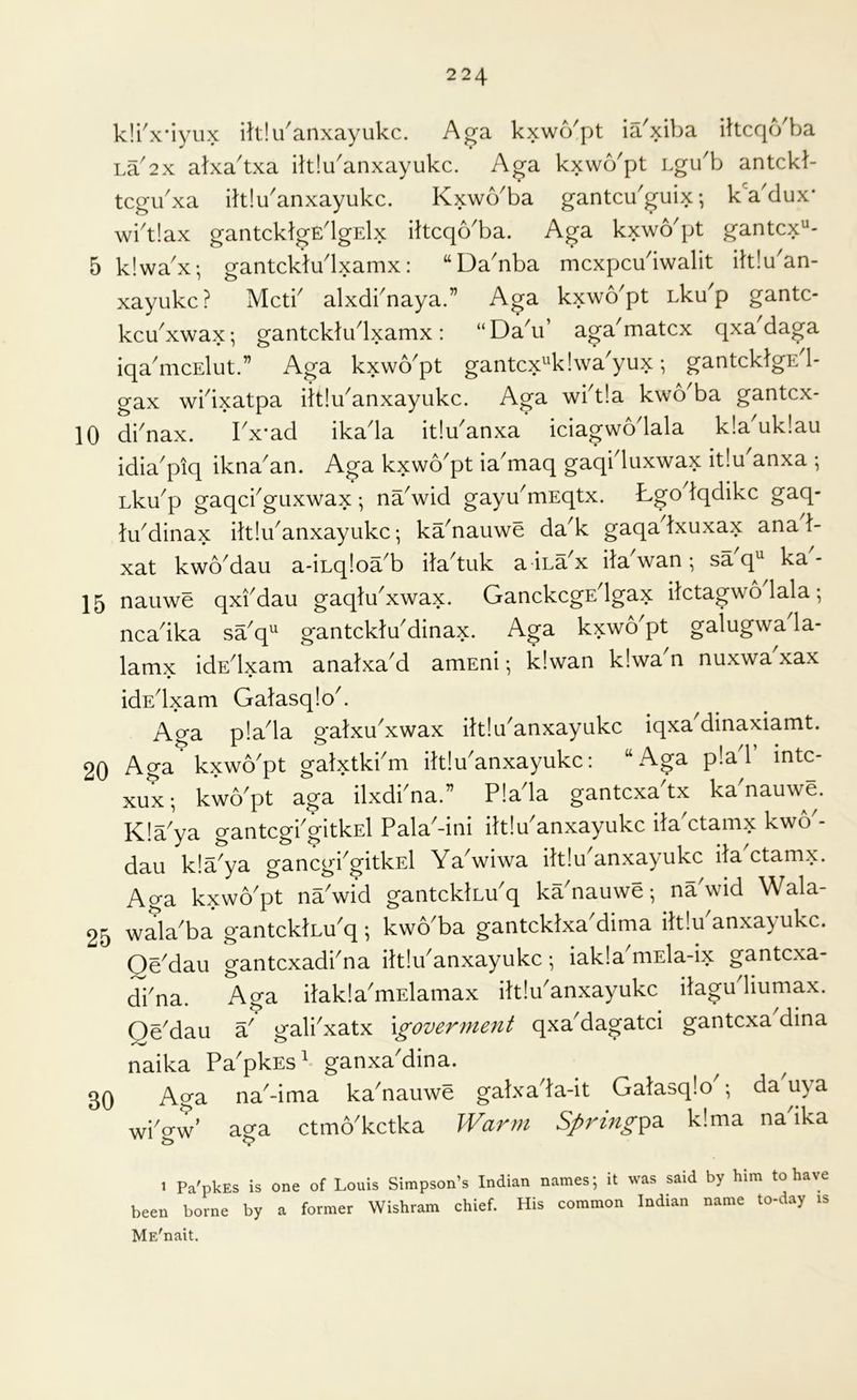 k!i'x*iyux ih,!uanxayukc. Aga kxwo'pt ia'xiba iltcqcYba La'2x alxa'txa ilt!uanxayukc. Aga kxwo'pt Lgu'b antckb tcgu'xa iltiu'anxayukc. Kxwo'ba gantcu'guix- kVdux* wi'tlax gantcklgE'lgElx ittcqo'ba. Aga kxwo'pt gantcx'^- 5 klwa^x; gantcktudxamx: “Da^nba mcxpcudwalit ittlu^an- xayukc? Mctb alxdknaya.” Aga kxwYpt Lku'p gantc- kcYxwax; gantckludxamx: “DaYi’ aga'matcx qxa daga iqa'mcElut.” Aga kxvvo'pt gantcx^'klwa'yux; gantcktgE 1- gax wbixatpa ittlYanxayukc. Aga wiA!a kwo^ba gantcx- 10 dbnax. Tx'ad ikada itiu'anxa iciagwodala k!a^uk!au idia^piq ikna'an. Aga kxwo^pt ia'maq gaqiduxwax it!u anxa Lku^p gaqcbguxwax ; na^wid gayu^mEqtx. b-go Iqdikc gaq- tu^dinax iltlYanxayukc; ka^nauwe da^k gaqa txuxax ana 1- xat kwoMau a-iLq!oa^b ila'tuk a ina^x ilaVan • sa q^ ka- 15 nauwe qxfdau gaqtYxwax. GanckcgEdgax ilctagwo lala; ncadka sa^q^ gantcklYdinax. Aga kxwo'pt galugwa la- lamx idEdxam analxaM amEni •, Idwan kiwa'n nuxwa xax • • idEdxam Gatasqlok Aga p!ada gatxu^xwax iltlu'anxayakc iqxa dinaxiamt. 20 Aga kxwo'pt gatxtki'm ihlu'anxayukc: “Aga pla'l’ intc- xux; kwo'pt aga ilxdi'na.” P!ada gantcxa'tx ka'nauwe. K!a'ya gantcgi'gitkEl Pala'-ini ihlu'anxayukc iJa'ctamx kwo'- dau kla^ya gancgi^gitkEl Ya wiwa ittlu^anxayukc ita ctamx. Aga kxwo'pt na'wid gantcklLu'q ka'nauwe; na'wid Wala- 25 wala'ba gantcktLu'q; kwo'ba gantcklxa dima itt!u anxayukc. Qe'dau gantcxadi'na iltlu'anxayukc; iakla'niEla-ix gantcxa- di'na. Aga itakla'mElamax iltlu'anxayukc ilagu liumax. Qe'dau a' gali'xatx \govern1e71t qxa'dagatci gantcxa dina naika Pa'pkEs^ ganxa'dina. 30 Aga na'-ima ka'nauwe galxa'la-it Galasqlo ; da uya wi'o-w’ aga ctmo'kctka Warm Spring^z k!ma na'ika I Pa'pkEs is one of Louis Simpson’s Indian names; it was said by him to have been borne by a former Wishram chief. His common Indian name to-day is ME'nait.
