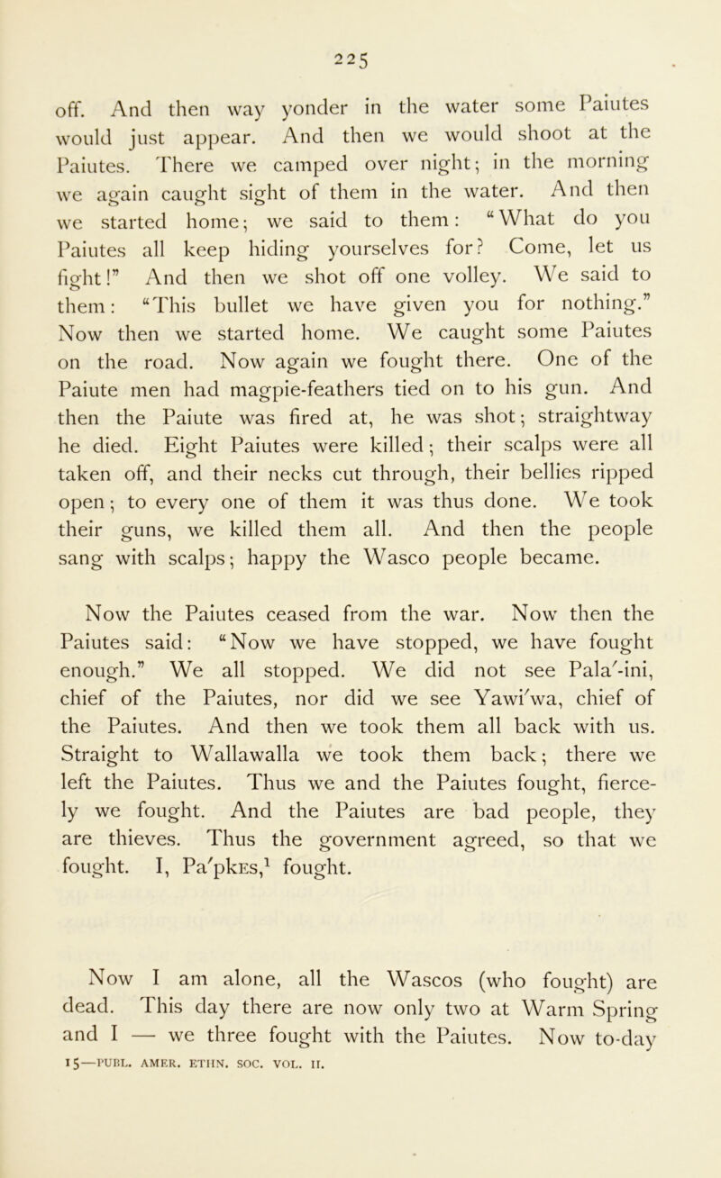 off. And then way yonder in the water some Paiiites would just appear. And then we would shoot at the Paiutes. There we camped over night; in the morning we arain caimht sio^ht of them in the water. And then we started home; we said to them: “What do you Paiutes all keep hiding yourselves for? Come, let us fight!” And then we shot off one volley. We said to them: “This bullet we have given you for nothing.” Now then we started home. We caught some Paiutes on the road. Now again we fought there. One of the Paiute men had magpie-feathers tied on to his gun. And then the Paiute was fired at, he was shot; straightway he died. Eight Paiutes were killed; their scalps were all taken olf, and their necks cut through, their bellies ripped open; to every one of them it was thus done. WT took their guns, we killed them all. And then the people sang with scalps; happy the Wasco people became. Now the Paiutes ceased from the war. Now then the Paiutes said: “Now we have stopped, we have fought enough.” We all stopped. We did not see Pala^-ini, chief of the Paiutes, nor did we see YawPwa, chief of the Paiutes. And then we took them all back with us. Straight to Wallawalla we took them back; there we left the Paiutes. Thus we and the Paiutes fought, fierce- ly we fought. And the Paiutes are bad people, they are thieves. Thus the government agreed, so that we fought. I, Pa'pkEs,^ fought. Now I am alone, all the Wascos (who fought) are dead. This day there are now only two at Warm Spring and I — we three fought with the Paiutes. Now to-day 15—PURL. AMER. ETIIN. SOC. VOL. II.