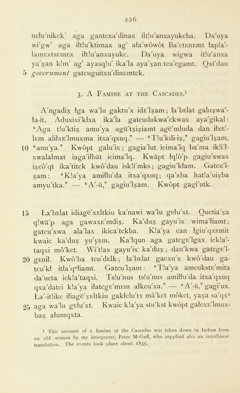 nclu^nikck’ aga gantcxa^clinax ilt!u'anxayukcba. Da'uya wi'gw’ aga ihlu^ktimax ag’ ala^wowot Ba^ctEnEmt lap!a'- lainExtsEniEx iltlu^anxayukc. Da^uya wigwa itiu'anxa ya^xan k!m’ ag’ ayasqlib ika^Ia aya^xan tcibcgamt. Qxfdau 5 ^ovcr7ime7it gatcuguitxuMinEmtck. 3. A Famine at the Cascades.^ A^ngadix Iga wadu gaktu^x idEdxam •, la^bslat galuxwa^- la-it. Aduxixbklxa ikada gatcudukwaAkwax aya^gikal: “Aga tlu^ktix ami/ya agu^txixiamt age^mluda dan iixE'- Ism alifxEdmuxma itxa'qxuq.” — “T!u^kdi-ix,” gagiudxam, “anu^ya.” Kwopt galudx; gagiadut icimadq ba^ma ik!id- xwalalmat iagadlbat icimadq. Kwapt Iqlo'p gagiibxwax ixco'qt ikaditck kwo'dau isklidnks; gagiibktam. Gatcud- xam: “K!aya amillu'da itxa^qxuq; qa'xba hatla^uixba amyudka.” — “A-u,” gagiudxam. Kwopt gagbutk. 15 La^bElat idiage'xEltkiu ka'nawi wadu gEludxt. Ouctiadxa q!wap aga gawaxE^mdix. Ka'dux gayudx wimadiamt; gatcu'xwa aladax ikicadckba. K!aya can IgiibqxEmit kwaic ka'dux yu'yEm. Kadqun aga gatcgEdgax ick!a'- taqxi mo'kct. Wbtlax gayudx* ka'dux ; daibkwa gatcgEd- 20 gEnik KwAba tcu'dElk; la'bElat gacxibx kwo'dau ga- tcibkl itla'q^diamt. Gatcudxam: “T!aya amcukstE^mita da'ucta ickladaqxi. Tsludius tslibnus amillu'da itxa'qxuq qxa'datci kla'ya ilatcgE^niEm alkcibxa.” — “ A'-u,” gagi'ux. La'-it!ikc iliage'xEltkiu gaklcludx market mbket, yaxa sa'qx^' aga wadu gidu'xt. Kwaic k!aya stibkst kwopt galcxEdinux- bax alumqxta. 25 • This account of a famine at the Cascades was taken down in Indian from an old woman by my interpreter, Peter McGuff, who supplied also an interlinear translation. The events took place about 1835.