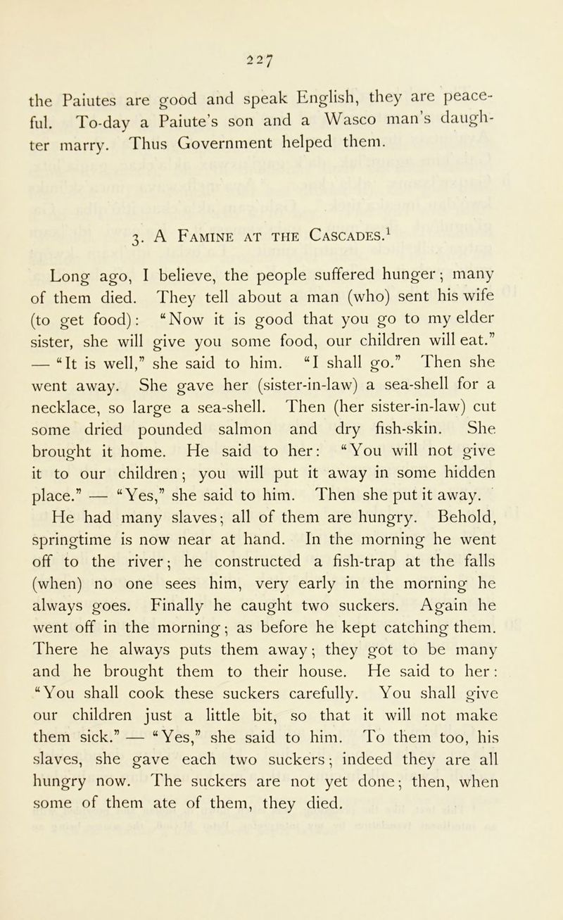 the Paiutes are good and speak English, they are peace- ful. To-day a Paiute’s son and a Wasco man’s daugh- ter marry. Thus Government helped them. 3. A Famine at the Cascades.^ Long ago, I believe, the people suffered hunger; many of them died. They tell about a man (who) sent his wife (to get food): “Now it is good that you go to my elder sister, she will give you some food, our children will eat.” — “It is well,” she said to him. “I shall go.” Then she went away. She gave her (sister-in-law) a sea-shell for a necklace, so large a sea-shell. Then (her sister-in-law) cut some dried pounded salmon and dry fish-skin. She brought it home. He said to her: “You will not give it to our children; you will put it away in some hidden place.” — “Yes,” she said to him. Then she put it away. He had many slaves; all of them are hungry. Behold, springtime is now near at hand. In the morning he went off to the river; he constructed a fish-trap at the falls (when) no one sees him, very early in the morning he always goes. Finally he caught two suckers. Again he went off in the morning; as before he kept catching them. There he always puts them away; they got to be many and he brought them to their house. He said to her: “You shall cook these suckers carefully. You shall give our children just a little bit, so that it will not make them sick.” — “Yes,” she said to him. To them too, his slaves, she gave each two suckers; indeed they are all hungry now. The suckers are not yet done; then, when some of them ate of them, they died.