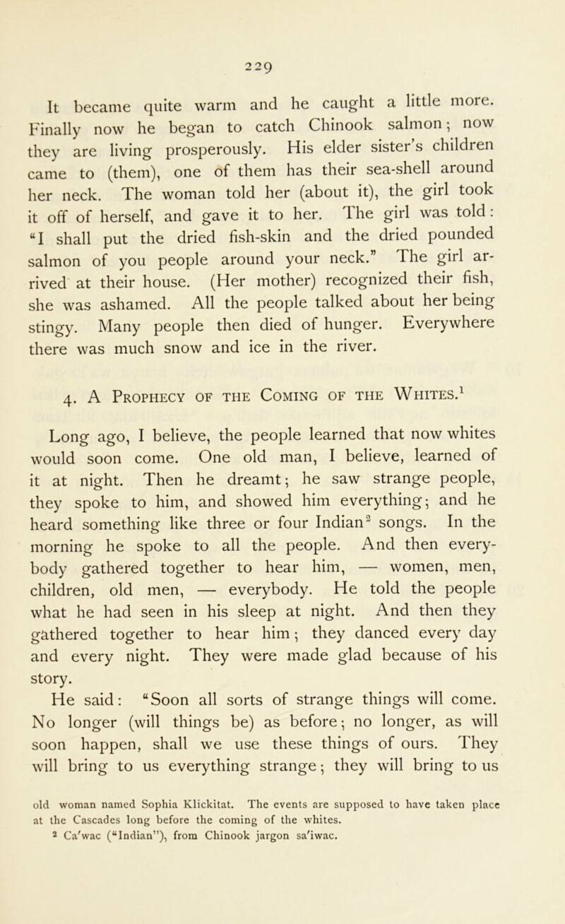 It became quite warm and he caught a little moie. Finally now he began to catch Chinook salmon; now they are living prosperously. His elder sister’s children came to (them), one of them has their sea-shell around her neck. The woman told her (about it), the girl took it off of herself, and gave it to her. The girl was told: “I shall put the dried fish-skin and the dried pounded salmon of you people around your neck.” The girl ar- rived at their house. (Her mother) recognized their fish, she was ashamed. All the people talked about her being stingy. Many people then died of hunger. Everywhere there was much snow and ice in the river. 4. A Prophecy of the Coming of the Whites.^ Long ago, I believe, the people learned that now whites would soon come. One old man, I believe, learned of it at night. Then he dreamt; he saw strange people, they spoke to him, and showed him everything; and he heard something like three or four Indian^ songs. In the morning he spoke to all the people. And then every- body gathered together to hear him, — women, men, children, old men, — everybody. He told the people what he had seen in his sleep at night. And then they gathered together to hear him; they danced every day and every night. They were made glad because of his story. He said: “Soon all sorts of strange things will come. No longer (will things be) as before; no longer, as will soon happen, shall we use these things of ours. They will bring to us everything strange; they will bring to us old woman named Sophia Klickitat. The events are supposed to have taken place at the Cascades long before the coming of the whites. 2 Ca'wac (“Indian”)i from Chinook jargon sa'iwac.