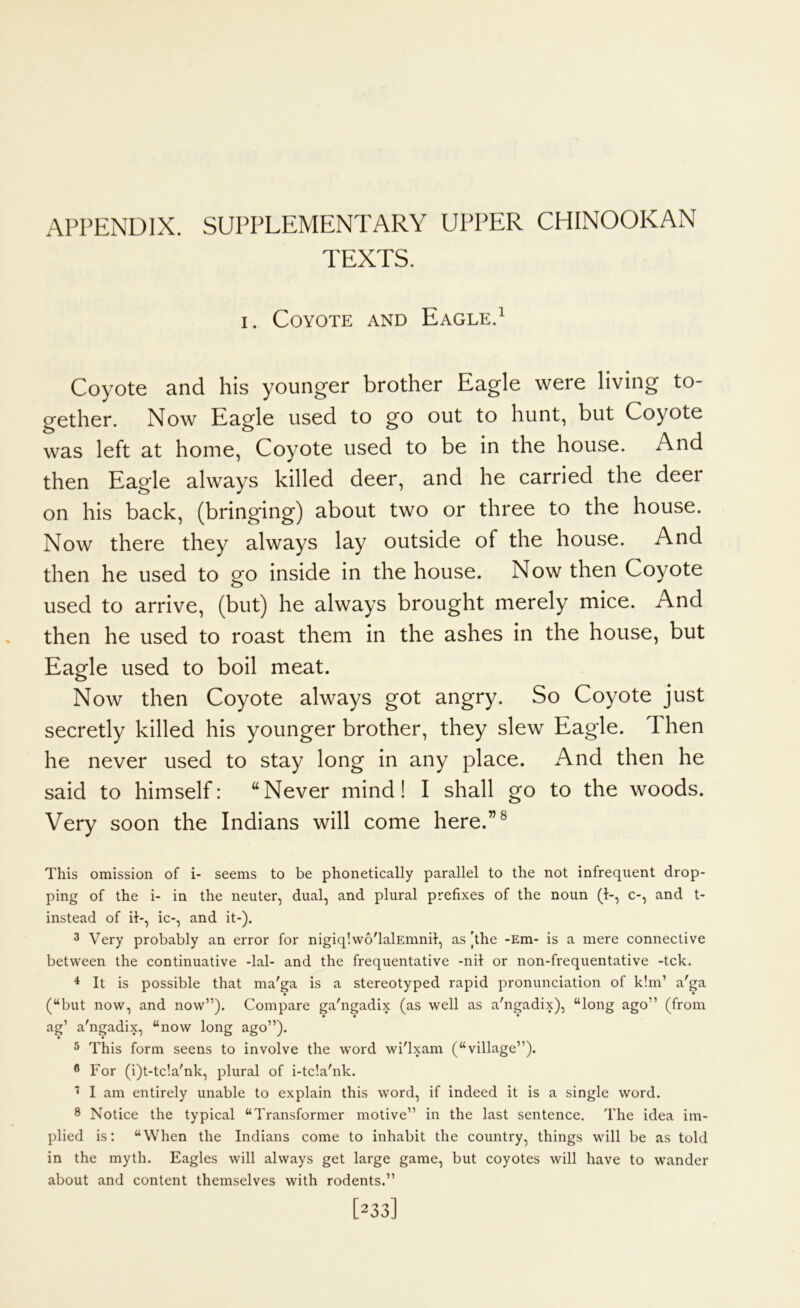 TEXTS. I. Coyote and Eagle.^ Coyote and his younger brother Eagle were living to- gether. Now Eagle used to go out to hunt, but Coyote was left at home, Coyote used to be in the house. And then Eagle always killed deer, and he carried the deer on his back, (bringing) about two or three to the house. Now there they always lay outside of the house. And then he used to go inside in the house. Now then Coyote used to arrive, (but) he always brought merely mice. And then he used to roast them in the ashes in the house, but Eagle used to boil meat. Now then Coyote always got angry. So Coyote just secretly killed his younger brother, they slew Eagle. Then he never used to stay long in any place. And then he said to himself: “Never mind! I shall go to the woods. Very soon the Indians will come here.”® This omission of i- seems to be phonetically parallel to the not infrequent drop- ping of the i- in the neuter, dual, and plural prefixes of the noun (1-, c-, and t- instead of ii-, ic-, and it-). 3 Very probably an error for nigiq'.wo'lalEmnil, as [the -Em- is a mere connective between the continuative -lal- and the frequentative -nil or non-frequentative -tck. 4 It is possible that ma'ga is a stereotyped rapid pronunciation of k!m’ a'ga • • (“but now, and now”). Compare ga'ngadix (as well as a'ngadix), “long ago” (from • • * ag’ a'ngadix, “now long ago”). ^ This form seens to involve the word wi'lxam (“village”). ® For (i)t-tcla'nk, plural of i-tc!a'nk. ’ I am entirely unable to explain this word, if indeed it is a single word. ® Notice the typical “Transformer motive” in the last sentence. The idea im- plied is; “When the Indians come to inhabit the country, things will be as told in the myth. Eagles will always get large game, but coyotes will have to wander about and content themselves with rodents.” [233]