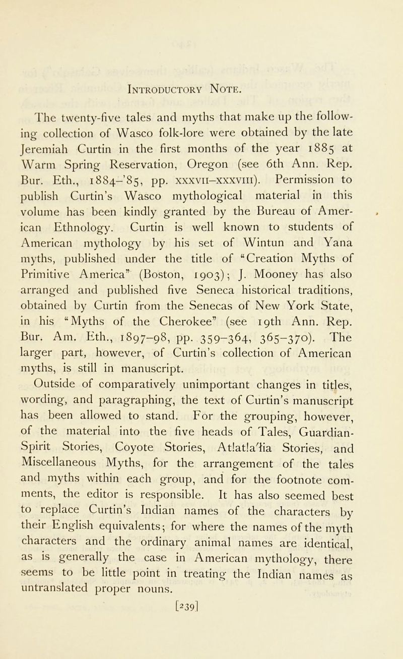 Introductory Note. The twenty-five tales and myths that make up the follow- ing collection of Wasco folk-lore were obtained by the late Jeremiah Curtin in the first months of the year 1885 at Warm Spring Reservation, Oregon (see 6th Ann. Rep. Bur. Eth., 1884-85, pp. xxxvii-xxxviii). Permission to publish Curtin’s Wasco mythological material in this volume has been kindly granted by the Bureau of Amer- ican Ethnology. Curtin is well known to students of American mythology by his set of Wintun and Yana myths, published under the title of “Creation Myths of Primitive America” (Boston, 1903); J. Mooney has also arranged and published five Seneca historical traditions, obtained by Curtin from the Senecas of New York State, in his “Myths of the Cherokee” (see 19th Ann. Rep. Bur. Am. Eth., 1897-98, pp. 359-364. 365-370)- The larger part, however, of Curtin’s collection of American myths, is still in manuscript. Outside of comparatively unimportant changes in titles, wording, and paragraphing, the text of Curtin’s manuscript has been allowed to stand. For the grouping, however, of the material into the five heads of Tales, Guardian- Spirit Stories, Coyote Stories, At!at!adia Stories, and Miscellaneous Myths, for the arrangement of the tales and myths within each group, and for the footnote com- ments, the editor is responsible. It has also seemed best to replace Curtin’s Indian names of the characters by their English equivalents-, for where the names of the myth characters and the ordinary animal names are identical, as is generally the case in American mythology, there seems to be little point in treating the Indian names as untranslated proper nouns. [239I