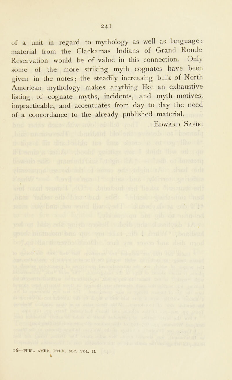 of a unit in regard to mythology as well as language; material from the Clackamas Indians of Grand Ronde Reservation would be of value in this connection. Only some of the more striking myth cognates have been given in the notes*, the steadily increasing bulk of North American mythology makes anything like an exhaustive listing of cognate myths, incidents, and myth motives, impracticable, and accentuates from day to day the need of a concordance to the already published material. Edward Sapir. 16—PURL. AMER. ETIIN. SOC. VOL. II.