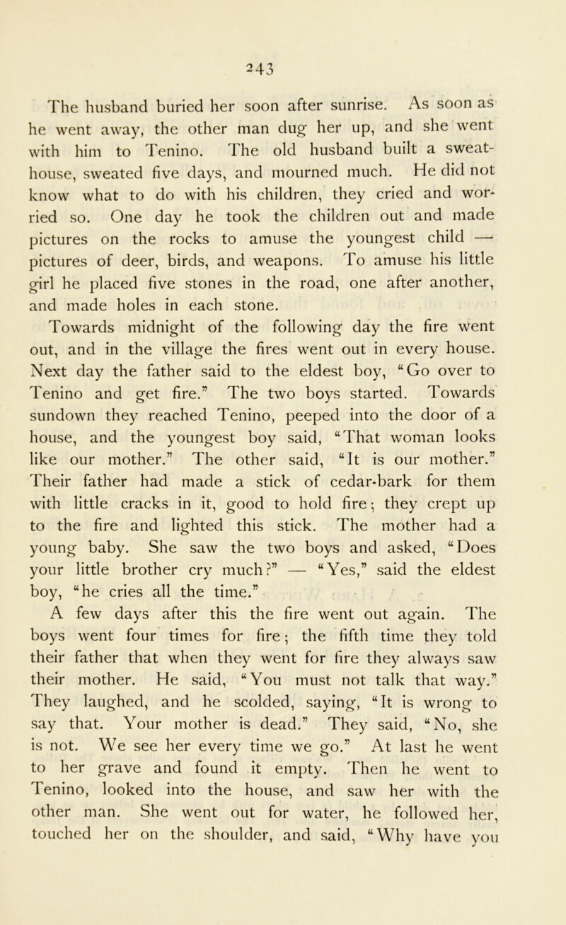 The husband buried her soon after sunrise. As soon as he went away, the other man dug her up, and she went with him to Tenino. The old husband built a sweat- house, sweated five days, and mourned much. He did not know what to do with his children, they cried and wor- ried so. One day he took the children out and made pictures on the rocks to amuse the youngest child —• pictures of deer, birds, and weapons. To amuse his little girl he placed five stones in the road, one after another, and made holes in each stone. Towards midnight of the following day the fire went out, and in the village the fires went out in every house. Next day the father said to the eldest boy, “Go over to Tenino and get fire.” The two boys started. Towards' sundown they reached Tenino, peeped into the door of a house, and the youngest boy said, “That woman looks like our mother.” The other said, “It is our mother.” Their father had made a stick of cedar-bark for them with little cracks in it, good to hold fire; they crept up to the fire and lighted this stick. The mother had a young baby. She saw the two boys and asked, “Does your little brother cry much?” — “Yes,” said the eldest boy, “he cries all the time.” • A few days after this the fire went out again. The boys went four times for fire; the fifth time they told their father that when they went for fire they always saw their mother. He said, “You must not talk that way.” They laughed, and he scolded, saying, “It is wrong to say that. Your mother is dead.” They said, “No, she is not. We see her every time we go.” At last he went to her grave and found it empty. Then he went to Tenino, looked into the house, and saw her with the other man. She went out for water, he followed her, touched her on the shoulder, and said, “Why have you