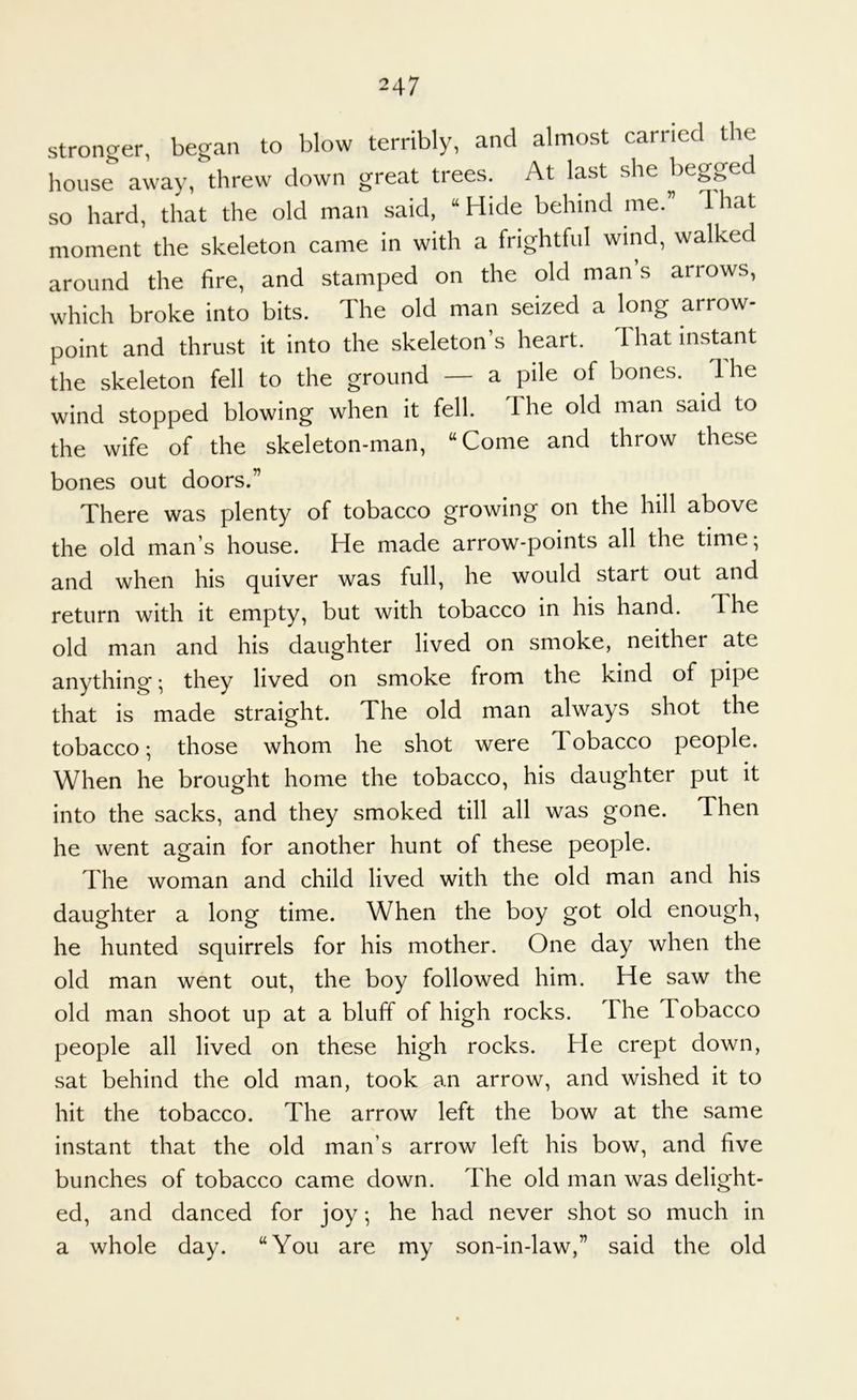 stronger, began to blow terribly, and almost carried the house away, threw down great trees. At last she begged so hard, that the old man said, “ Hide behind me.” That moment the skeleton came in with a frightful wind, walked around the fire, and stamped on the old man s arrows, which broke into bits. The old man seized a long arrow- point and thrust it into the skeleton’s heart. That instant the skeleton fell to the ground — a pile of bones. Ihe wind stopped blowing when it fell. The old man said to the wife of the skeleton-man, “Come and throw these bones out doors.” There was plenty of tobacco growing on the hill above the old man’s house. He made arrow-points all the time; and when his quiver was full, he would start out and return with it empty, but with tobacco in his hand. The old man and his daughter lived on smoke, neither ate anything; they lived on smoke from the kind of pipe that is made straight. The old man always shot the tobacco; those whom he shot were Tobacco people. When he brought home the tobacco, his daughter put it into the sacks, and they smoked till all was gone. Then he went again for another hunt of these people. The woman and child lived with the old man and his daughter a long time. When the boy got old enough, he hunted squirrels for his mother. One day when the old man went out, the boy followed him. He saw the old man shoot up at a bluff of high rocks. The Tobacco people all lived on these high rocks. He crept down, sat behind the old man, took an arrow, and wished it to hit the tobacco. The arrow left the bow at the same instant that the old man’s arrow left his bow, and five bunches of tobacco came down. The old man was delight- ed, and danced for joy; he had never shot so much in a whole day. “You are my son-in-law,” said the old