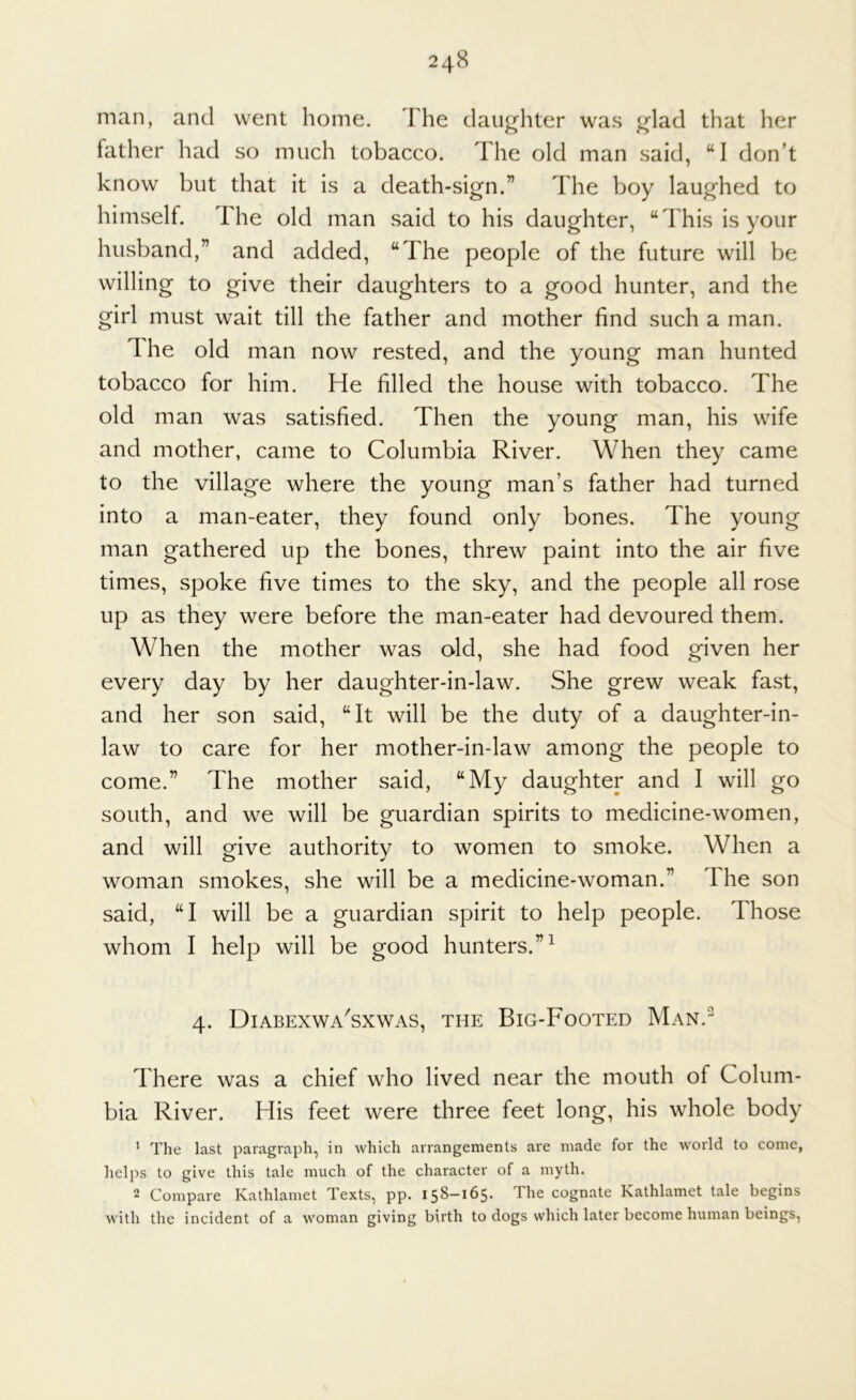 man, and went home. The daughter was glad that her father had so much tobacco. The old man said, “I don’t know but that it is a death-sign.” The boy laughed to himself. The old man said to his daughter, “This is your husband,” and added, “The people of the future will be willing to give their daughters to a good hunter, and the girl must wait till the father and mother find such a man. The old man now rested, and the young man hunted tobacco for him. He filled the house with tobacco. The old man was satisfied. Then the young man, his wife and mother, came to Columbia River. When they came to the village where the young man’s father had turned into a man-eater, they found only bones. The young man gathered up the bones, threw paint into the air five times, spoke five times to the sky, and the people all rose up as they were before the man-eater had devoured them. When the mother was aid, she had food given her every day by her daughter-in-law. She grew weak fast, and her son said, “It will be the duty of a daughter-in- law to care for her mother-in-law among the people to come.” The mother said, “My daughter and I will go south, and we will be guardian spirits to medicine-women, and will give authority to women to smoke. When a woman smokes, she will be a medicine-woman.” The son said, “I will be a guardian spirit to help people. Those whom I help will be good hunters.”^ 4. Diabexwa'sxwas, the Big-Footed Man.- There was a chief who lived near the mouth of Colum- bia River. His feet were three feet long, his whole body ' The last paragraph, in which arrangements are made for the world to come, helps to give this tale much of the character of a myth. 2 Compare Kathlamet Texts, pp. 158-165. The cognate Kathlamet tale begins with the incident of a woman giving birth to dogs which later become human beings.