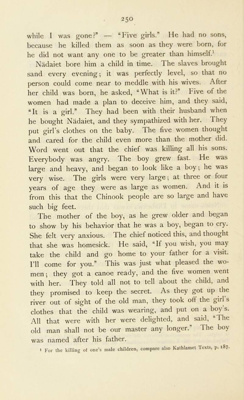 while I was gone?” — “Five girls.” He had no sons, because he killed them as soon as they were born, for he did not want any one to be greater than himself.^ Nadaiet bore him a child in time. 1 he slaves brought sand every evening; it was perfectly level, so that no person could come near to meddle with his wives. After her child was born, he asked, “What is it?” Five of the women had made a plan to deceive him, and they said, “It is a girl.” They had been with their husband when he bought Nadaiet, and they sympathized with her. They put girl’s clothes on the baby. The five women thought and cared for the child even more than the mother did. Word went out that the chief was killing all his sons. Everybody was angry. The boy grew fast. He was large and heavy, and began to look like a boy; he was very wise. The girls were very large-, at three or four years of age they were as large as women. And it is from this that the Chinook people are so large and have such big feet. The mother of the boy, as he grew older and began to show by his behavior that he was a boy, began to cry. She felt very anxious. The chief noticed this, and thought that she was homesick. He said, “If you wish, you may take the child and go home to your father for a visit. I’ll come for you.” This was just what pleased the wo- men ; they got a canoe ready, and the five women went with her. They told all not to tell about the child, and they promised to keep the secret. As they got up the river out of sight of the old man, they took off the girl s clothes that the child was wearing, and put on a boy’s. All that were with her were delighted, and said, “The old man shall not be our master any longei. I he boy was named after his father. 1 For the killing of one’s male children, compare also Kathlamet lexts, p. 1S7.