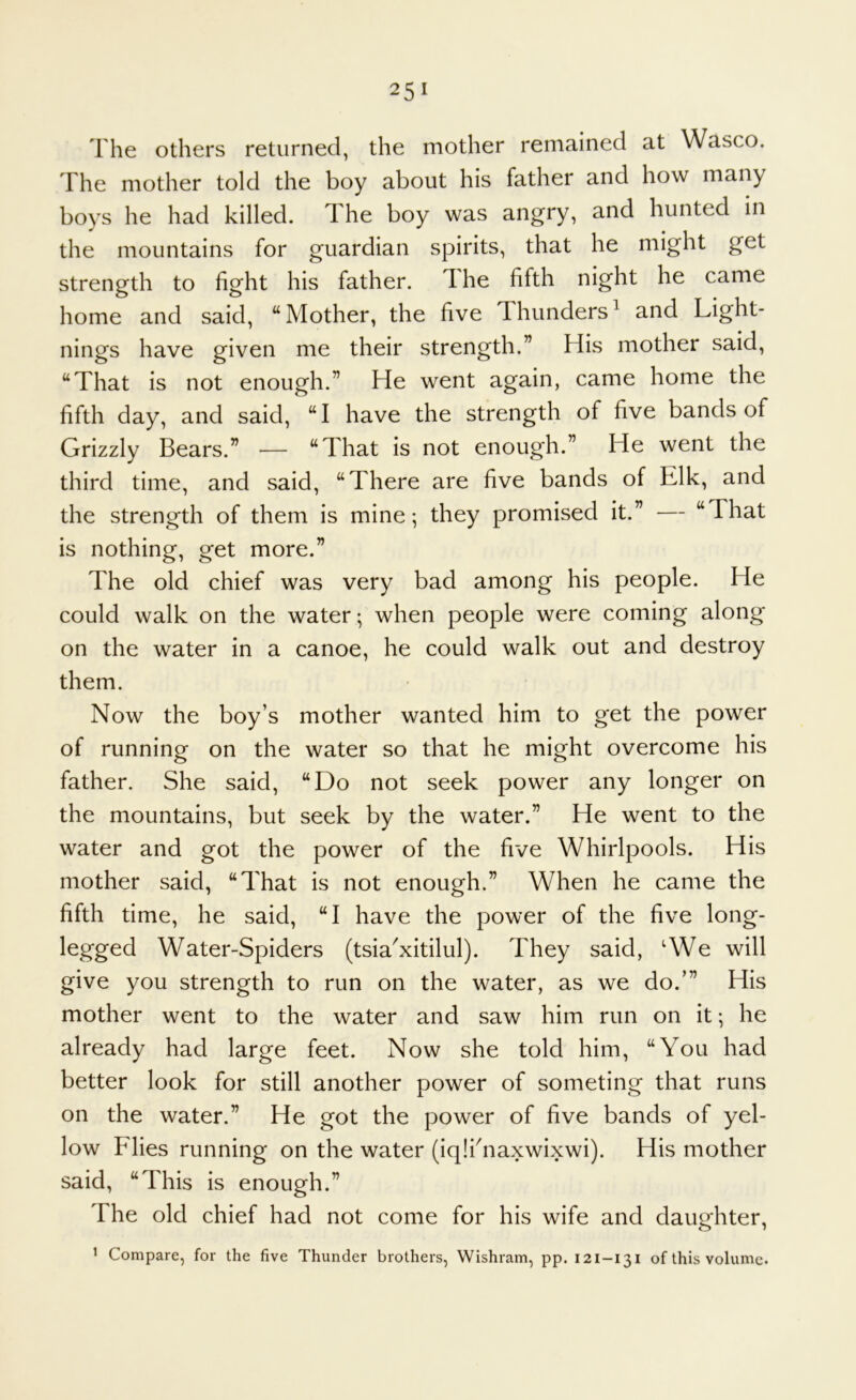 The others returned, the mother remained at Wasco. The mother told the boy about his father and how many boys he had killed, d he boy was angry, and hunted in the mountains for guardian spirits, that he might get strength to fight his father. T he fifth night he came home and said, “Mother, the five Thunders^ and Light- nings have given me their strength.” His mother said, “That is not enough.” He went again, came home the fifth day, and said, “I have the strength of five bands of Grizzly Bears.” — “That is not enough.” He went the third time, and said, “There are five bands of Elk, and the strength of them is mine*, they promised it.” — “That is nothing, get more.” The old chief was very bad among his people. He could walk on the water *, when people were coming along on the water in a canoe, he could walk out and destroy them. Now the boy’s mother wanted him to get the power of running on the water so that he might overcome his father. She said, “Do not seek power any longer on the mountains, but seek by the water.” He went to the water and got the power of the five Whirlpools. His mother said, “That is not enough.” When he came the fifth time, he said, “I have the power of the five long- legged Water-Spiders (tsia^xitilul). They said, ‘We will give you strength to run on the water, as we do.’” His mother went to the water and saw him run on it; he already had large feet. Now she told him, “You had better look for still another power of someting that runs on the water.” He got the power of five bands of yel- low Flies running on the water (iqlihiaxwixwi). His mother said, “This is enough.” The old chief had not come for his wife and daughter. 1 Compare, for the five Thunder brothers, Wishram, pp. 121-131 of this volume.