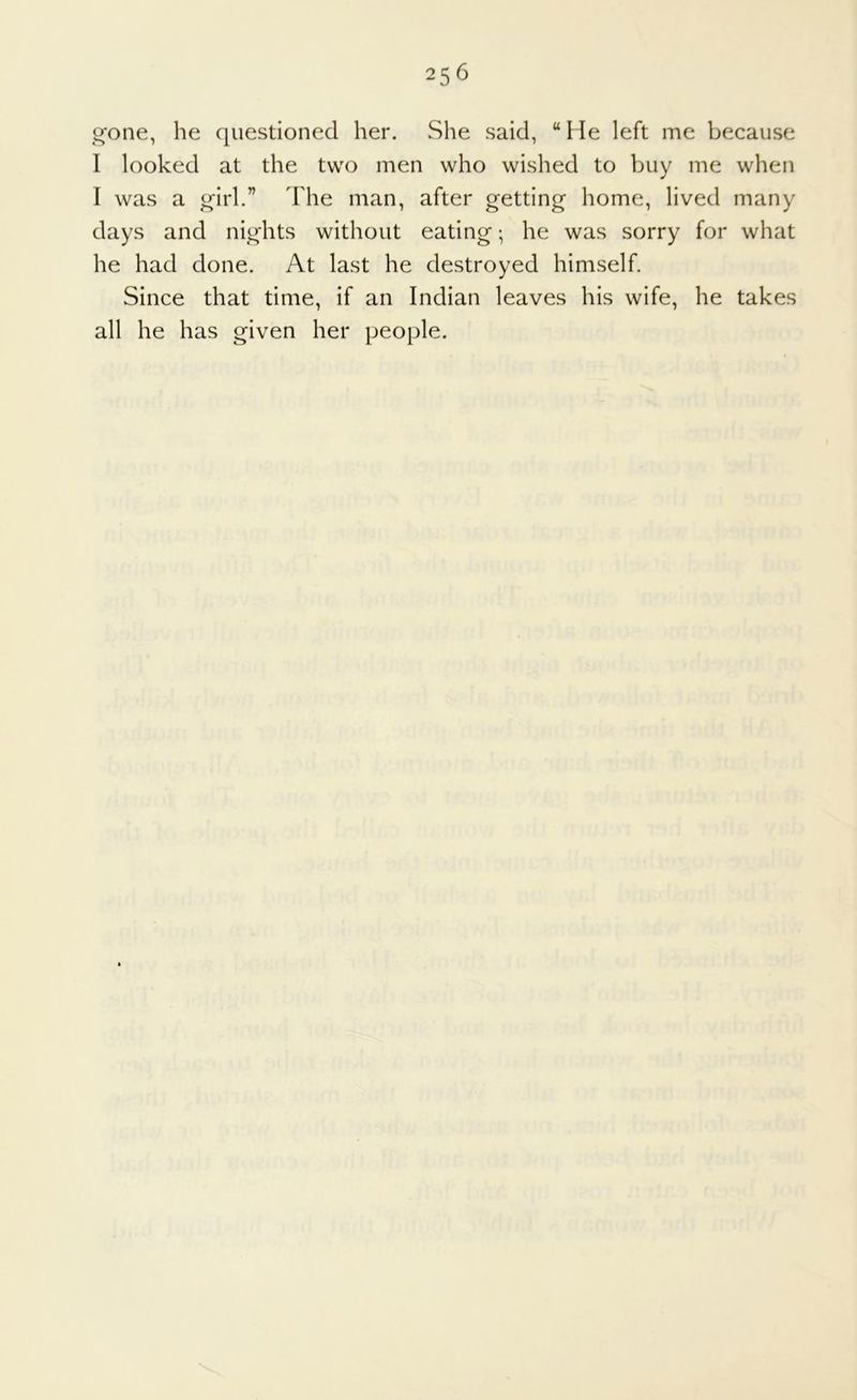 gone, he questioned her. She said, “ He left me because I looked at the two men who wished to buy me when I was a girl.” The man, after getting home, lived many days and nights without eating; he was sorry for what he had done. At last he destroyed himself. Since that time, if an Indian leaves his wife, he takes all he has given her people.
