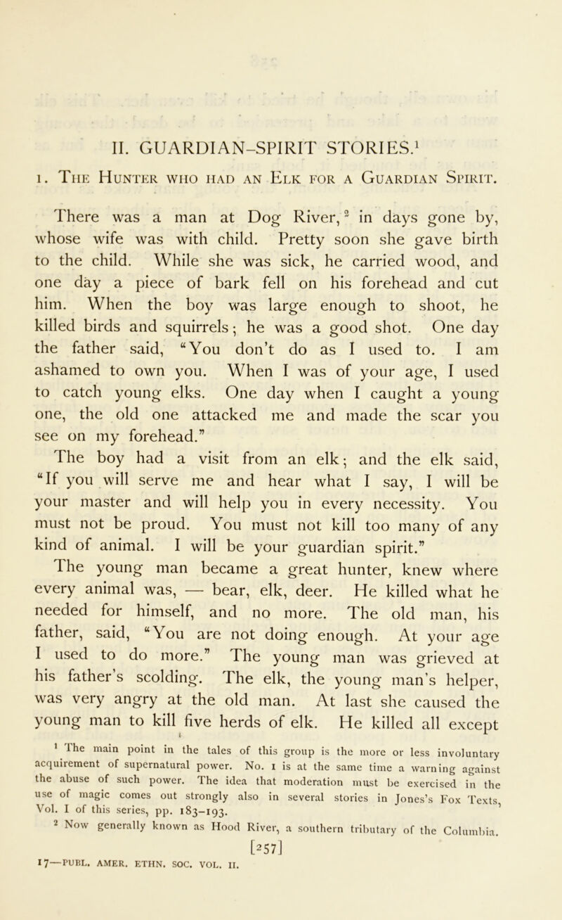 II. GUARDIAN-SPIRIT STORIES.^ 1. The Hunter who had an Elk for a Guardian Spirit. There was a man at Dog River, ^ in days gone by, whose wife was with child. Pretty soon she gave birth to the child. While she was sick, he carried wood, and one day a piece of bark fell on his forehead and cut him. When the boy was large enough to shoot, he killed birds and squirrels; he was a good shot. One day the father said, “You don’t do as I used to. I am ashamed to own you. When I was of your age, I used to catch young elks. One day when I caught a young one, the old one attacked me and made the scar you see on my forehead.” The boy had a visit from an elk; and the elk said, “If you will serve me and hear what I say, I will be your master and will help you in every necessity. You must not be proud. You must not kill too many of any kind of animal. I will be your guardian spirit.” The young man became a great hunter, knew where every animal was, — bear, elk, deer. He killed what he needed for himself, and no more. The old man, his father, said, “You are not doing enough. At your age I used to do more.” The young man was grieved at his father s scolding*. The elk, the young man’s helper, was very angry at the old man. At last she caused the young man to kill five herds of elk. He killed all except * The main point in the tales of this group is the more or less involuntary acquirement of supernatural power. No. i is at the same time a warning against the abuse of such power. The idea that moderation must be exercised in the use of magic comes out strongly also in several stories in Jones’s Fox Texts Vol. I of this series, pp. 183—193. ^ 2 Now generally known as Hood River, a southern tributary of the Columl)ia. [257] 17—PUBL. AMER. ETHN. SOC. VOL. II.