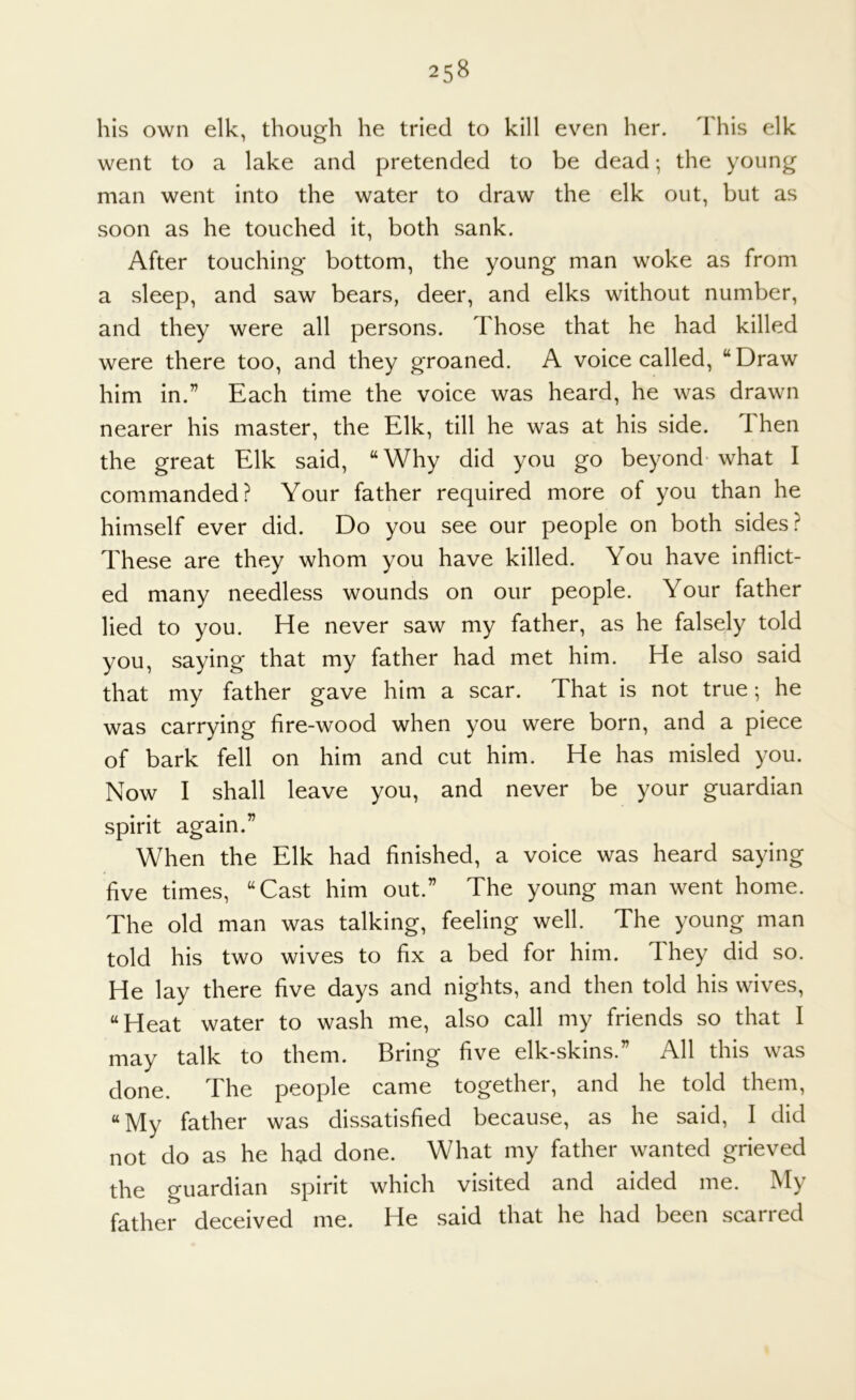 his own elk, though he tried to kill even her. This elk went to a lake and pretended to be dead; the young man went into the water to draw the elk out, but as soon as he touched it, both sank. After touching bottom, the young man woke as from a sleep, and saw bears, deer, and elks without number, and they were all persons. Those that he had killed were there too, and they groaned. A voice called, “Draw him in.” Each time the voice was heard, he was drawn nearer his master, the Elk, till he was at his side. 1 hen the great Elk said, “Why did you go beyond* what I commanded? Your father required more of you than he himself ever did. Do you see our people on both sides? These are they whom you have killed. You have inflict- ed many needless wounds on our people. Your father lied to you. He never saw my father, as he falsely told you, saying that my father had met him. He also said that my father gave him a scar. That is not true; he was carrying fire-wood when you were born, and a piece of bark fell on him and cut him. He has misled you. Now I shall leave you, and never be your guardian spirit again.” When the Elk had finished, a voice was heard saying five times, “Cast him out.” The young man went home. The old man was talking, feeling well. The young man told his two wives to fix a bed for him. They did so. He lay there five days and nights, and then told his wives, “Heat water to wash me, also call my friends so that I may talk to them. Bring five elk-skins.” All this was done. The people came together, and he told them, “My father was dissatisfied because, as he said, I did not do as he had done. What my father wanted grieved the guardian spirit which visited and aided me. My father deceived me. He said that he had been scarred