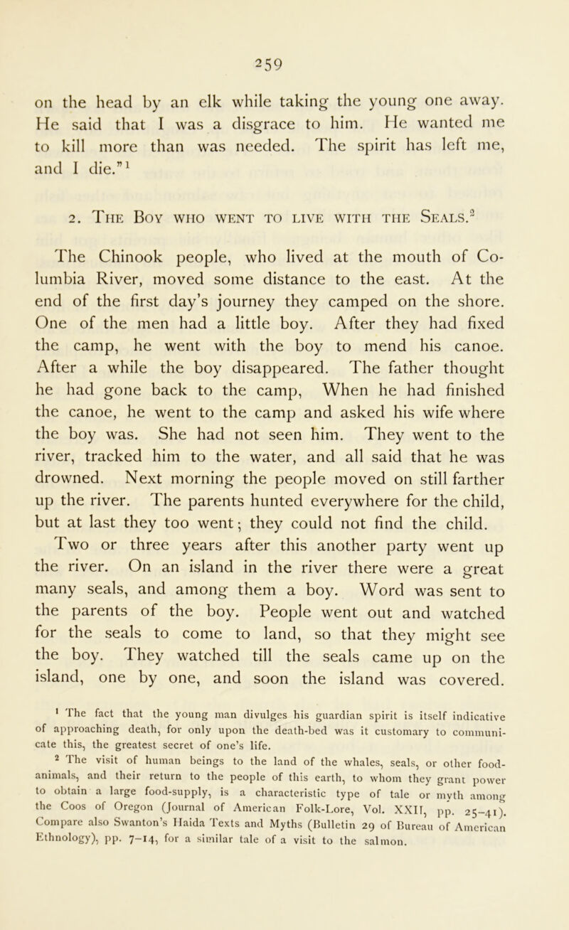 on the head by an elk while taking the young one away. He said that I was a disgrace to him. He wanted me to kill more than was needed. The spirit has left me, and I die.”' 2. The Boy who went to live with the Seals. The Chinook people, who lived at the mouth of Co- lumbia River, moved some distance to the east. At the end of the first day’s journey they camped on the shore. One of the men had a little boy. After they had fixed the camp, he went with the boy to mend his canoe. After a while the boy disappeared. The father thought he had gone back to the camp. When he had finished the canoe, he went to the camp and asked his wife where the boy was. She had not seen him. They went to the river, tracked him to the water, and all said that he was drowned. Next morning the people moved on still farther up the river. The parents hunted everywhere for the child, but at last they too went; they could not find the child. Two or three years after this another party went up the river. On an island in the river there were a great o many seals, and among them a boy. Word was sent to the parents of the boy. People went out and watched for the seals to come to land, so that they might see the boy. They watched till the seals came up on the island, one by one, and soon the island was covered. > The fact that the young man divulges his guardian spirit is itself indicative of approaching death, for only upon the death-bed was it customary to communi- cate this, the greatest secret of one’s life. 2 The visit of human beings to the land of the whales, seals, or other food- animals, and their return to the people of this earth, to whom they grant power to obtain a large food-supply, is a characteristic type of tale or myth among the Coos of Oregon (Journal of American Folk-Lore, Vol. XXI1, pp. 25-41). Compare also Swanton’s Haida Texts and Myths (Bulletin 29 of Bureau of American Ethnology), pp. ^ similar tale of a visit to the salmon.