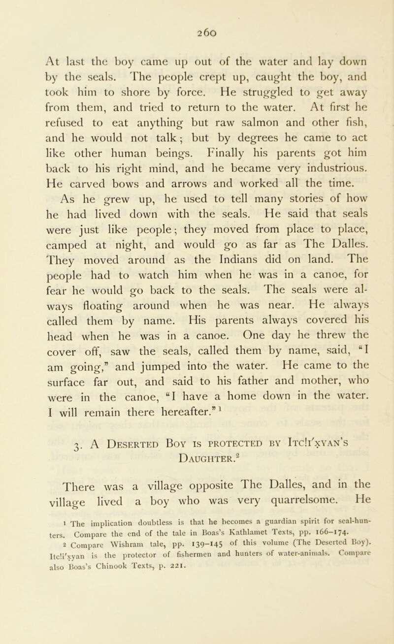 by the seals. The people crept up, caught the boy, and took him to shore by force. He struggled to get away from them, and tried to return to the water. At first he refused to eat anything but raw salmon and other fish, and he would not talk; but by degrees he came to act like other human beings. Finally his parents got him back to his right mind, and he became very industrious. He carved bows and arrows and worked all the time. As he grew up, he used to tell many stories of how he had lived down with the seals. He said that seals were just like people; they moved from place to place, camped at night, and would go as far as The Dalles. They moved around as the Indians did on land. The people had to watch him when he was in a canoe, for fear he would go back to the seals. The seals were al- ways floating around when he was near. He always called them by name. His parents always covered his head when he was in a canoe. One day he threw the cover off, saw the seals, called them by name, said, “I am going,” and jumped into the water. He came to the surface far out, and said to his father and mother, who were in the canoe, “I have a home down in the water. I will remain there hereafter.”^ 3. A Deserted Boy is protected by ItcIFxyan’s Daughter.^ There was a village opposite The Dalles, and in the village lived a boy who was very quarrelsome. He 1 The implication doubtless is that he becomes a guardian spirit for seal-hun- ters. Compare the end of the tale in Boas’s Kathlamet Texts, pp. 166-174. 2 Compare Wishram tale, pp. 139-145 of volume (The Deserted Boy). Itc'.i'xyan is the protector of fishermen and hunters of water-animals. Compare also Boas’s Chinook Texts, p. 221.