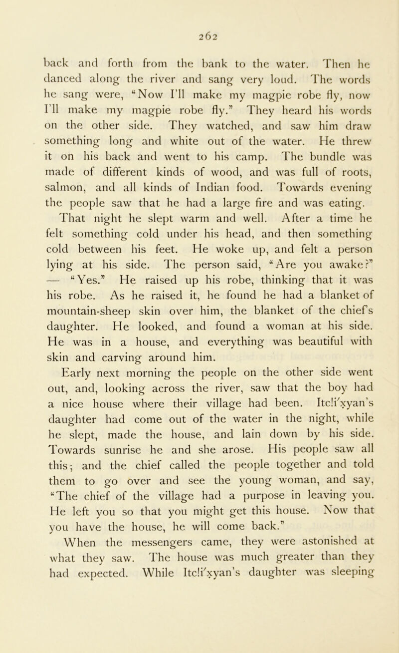 back and forth from the bank to the water. Then he danced along the river and sang very loud. The words he sang were, “Now I’ll make my magpie robe fly, now I’ll make my magpie robe fly.” They heard his words on the other side. They watched, and saw him draw something long and white out of the water. He threw it on his back and went to his camp. The bundle was made of different kinds of wood, and was full of roots, salmon, and all kinds of Indian food. Towards evening the people saw that he had a large fire and was eating. That night he slept warm and well. After a time he felt something cold under his head, and then something cold between his feet. He woke up, and felt a person lying at his side. The person said, “Are you awake?” — “Yes.” He raised up his robe, thinking that it was his robe. As he raised it, he found he had a blanket of mountain-sheep skin over him, the blanket of the chiefs daughter. He looked, and found a woman at his side. He was in a house, and everything was beautiful with skin and carvinor around him. o Early next morning the people on the other side went out, and, looking across the river, saw that the boy had a nice house where their village had been. Itc!fxyan’s daughter had come out of the water in the night, while he slept, made the house, and lain down by his side. Towards sunrise he and she arose. His people saw all this; and the chief called the people together and told them to go over and see the young woman, and say, “The chief of the village had a purpose in leaving you. He left you so that you might get this house. Now that you have the house, he will come back.” When the messengers came, they were astonished at what they saw. The house was much greater than they had expected. While Itcifxyan’s daughter was sleeping