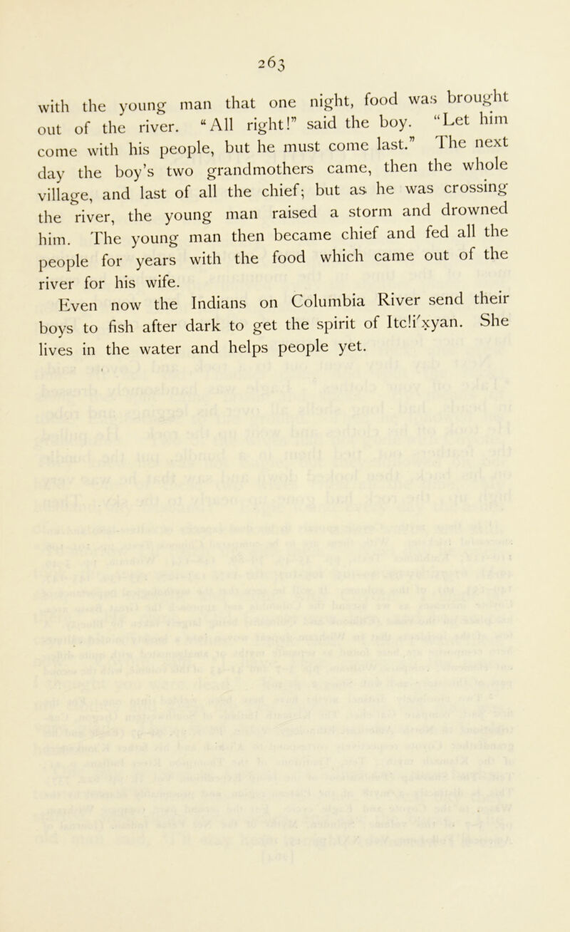 with the young man that one night, food was brouglit out of the river. “All right!” said the boy.^ “Let him come with his people, but he must come last.” The next day the boy’s two grandmothers canre, then the whole village, and last of all the chief; but as he was crossing the river, the young man raised a storm and drowned him. The young man then became chief and fed all the people for years with the food which came out of the river for his wife. Kven now the Indians on Columbia River send their boys to fish after dark to get the spirit of Itcii'xyan. She lives in the water and helps people yet. »