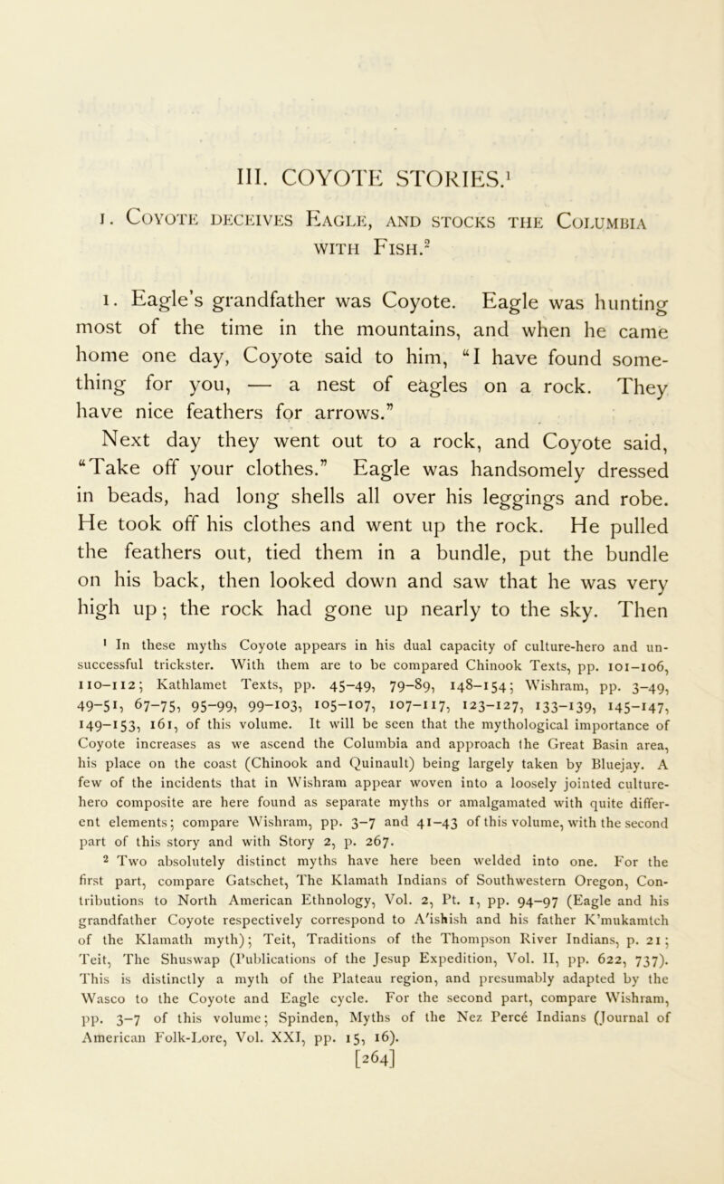 III. COYOTE STORIES.' j. Coyote deceives Eagle, and stocks the Columbia WITH Fish.- I. Eagle’s grandfather was Coyote. Eagle was hunting most of the time in the mountains, and when he came home one day, Coyote said to him, “I have found some- thing for you, — a nest of eagles on a rock. They have nice feathers for arrows.” Next day they went out to a rock, and Coyote said, “Take off your clothes.” Eagle was handsomely dressed in beads, had long shells all over his leggings and robe. He took off his clothes and went up the rock. He pulled the feathers out, tied them in a bundle, put the bundle on his back, then looked down and saw that he was very high up; the rock had gone up nearly to the sky. Then ' In these myths Coyote appears in his dual capacity of culture-hero and un- successful trickster. With them are to be compared Chinook Texts, pp. 101-106, 110-112; Kathlamet Texts, pp. 45-49, 79-89, 148-154; Wishram, pp. 3-49, 49-5L 67-75, 95-99, 99-i03, 105-107, 107-117, 123-127, 133-139, 145-147, 149-153, 161, of this volume. It will be seen that the mythological importance of Coyote increases as we ascend the Columbia and approach the Great Basin area, his place on the coast (Chinook and Quinault) being largely taken by Bluejay. A few of the incidents that in Wishram appear woven into a loosely jointed culture- hero composite are here found as separate myths or amalgamated with quite differ- ent elements; compare Wishram, pp. 3-7 and 41-43 of this volume, with the second part of this story and with Story 2, p. 267. 2 Two absolutely distinct myths have here been welded into one. For the first part, compare Gatschet, The Klamath Indians of Southwestern Oregon, Con- tributions to North American Ethnology, Vol. 2, Pt. i, pp. 94-97 (Eagle and his grandfather Coyote respectively correspond to A'ishish and his father K’mukamtch of the Klamath myth); Teit, Traditions of the Thompson River Indians, p. 21; Teit, The Shuswap (Publications of the Jesup Expedition, Vol. II, pp. 622, 737). This is distinctly a myth of the Plateau region, and presumably adapted by the Wasco to the Coyote and Eagle cycle. For the second part, compare Wishram, PP- 3-7 of this volume; Spinden, Myths of the Nez Perce Indians (Journal of American Folk-Lore, Vol. XXI, pp. 15, i6)- [264]