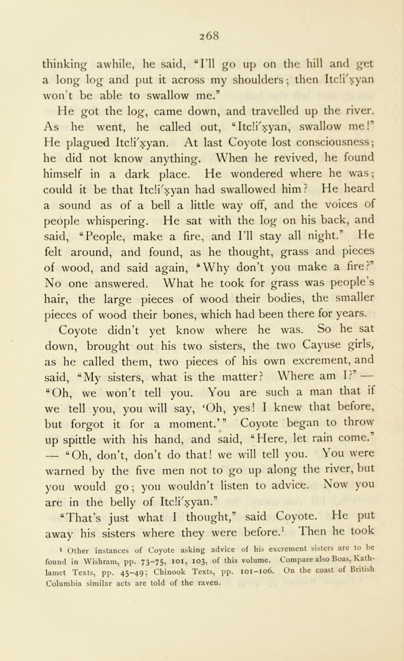 thinking awhile, he said, “I’ll go up on the hill and get a long log and put it across my shoulders; then Itdi'xyan won’t be able to swallow me.” He got the log, came down, and travelled up the river. As he went, he called out, “Itdi^xyan' swallow me!” He plagued Itdi^xyan. At last Coyote lost consciousness; he did not know anything. When he revived, he found himself in a dark place. He wondered where he was; could it be that Itdi^xyan had swallowed him ? He heard a sound as of a bell a little way off, and the voices of people whispering. He sat with the log on his back, and said, “People, make a fire, and I’ll stay all night.” He felt around, and found, as he thought, grass and pieces of wood, and said again, “Why don’t you make a fire.f^” No one answered. What he took for grass was people’s hair, the large pieces of wood their bodies, the smaller pieces of wood their bones, which had been there for years. Coyote didn’t yet know where he was. So he sat down, brought out his two sisters, the two Cayuse girls, as he called them, two pieces of his own excrement, and said, “My sisters, what is the matter? Where am I.^” — “Oh, we won’t tell you. You are such a man that if we tell you, you will say, ‘Oh, yes! I knew that before, but forgot it for a moment.’” Coyote began to throw up spittle with his hand, and said, “Here, let rain come. — “Oh, don’t, don’t do that! we will tell you. You were warned by the five men not to go up along the river, but you would go; you wouldn’t listen to advice. Now you are in the belly of Itc!iNyan.” “That’s just what I thought,” said Coyote. He put away his sisters where they were before.^ Then he took ’ Other instances of Coyote asking advice of his excrement sisters are to be found in Wishrani, pp. 73~75, loi, 103, of this volume. Compare also Boas, Kath- lamet Texts, pp. 45-49; Chinook Texts, pp. 101-106. On the coast of British Columbia similar acts are told of the raven.