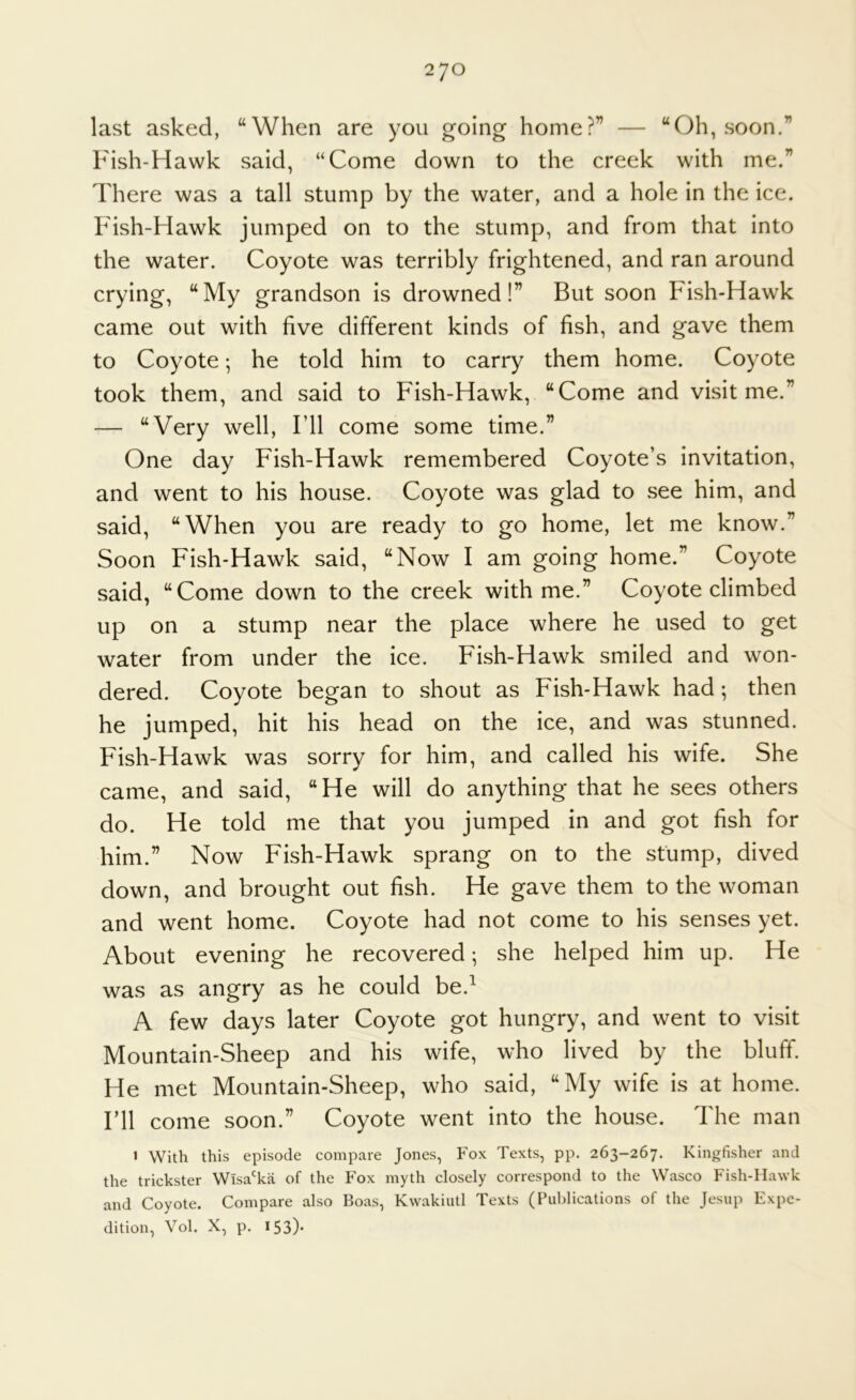 2JO last asked, “When are you going home?” — “Oh, soon.” Fish-Hawk said, “Come down to the creek with me.” There was a tall stump by the water, and a hole in the ice. Pdsh-Hawk jumped on to the stump, and from that into the water. Coyote was terribly frightened, and ran around crying, “My grandson is drowned!” But soon Fish-Hawk came out with five different kinds of fish, and gave them to Coyote; he told him to carry them home. Coyote took them, and said to Fish-Hawk, “Come and visit me.” — “Very well, Fll come some time.” One day Fish-Hawk remembered Coyote’s invitation, and went to his house. Coyote was glad to see him, and said, “When you are ready to go home, let me know.” Soon Fish-Hawk said, “Now I am going home.” Coyote said, “Come down to the creek with me.” Coyote climbed up on a stump near the place where he used to get water from under the ice. Fish-Hawk smiled and won- dered. Coyote began to shout as Fish-Hawk had; then he jumped, hit his head on the ice, and was stunned. Fish-Hawk was sorry for him, and called his wife. She came, and said, “He will do anything that he sees others do. He told me that you jumped in and got fish for him.” Now Fish-Hawk sprang on to the stump, dived down, and brought out fish. He gave them to the woman and went home. Coyote had not come to his senses yet. About evening he recovered; she helped him up. He was as angry as he could be.^ A few days later Coyote got hungry, and went to visit Mountain-Sheep and his wife, who lived by the bluff. He met Mountain-Sheep, who said, “My wife is at home. I’ll come soon.” Coyote went into the house. The man 1 With this episode compare Jones, Fox Texts, pp. 263-267. Kingfisher and the trickster Wisa'ka of the Fox myth closely correspond to the Wasco Fish-Hawk and Coyote. Compare also Boas, Kwakiutl Texts (Publications of the Jesup Expe- dition, Vol. X, p. 153)*