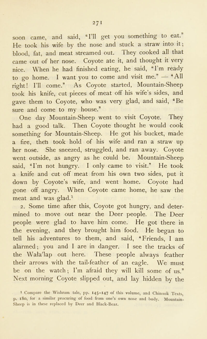 soon came, and said, “I’ll get you something to eat. He took his wife by the nose and stuck a straw into it; blood, fat, and meat streamed out. They cooked all that came out of her nose. Coyote ate it, and thought it very nice. When he had finished eating, he said, “I’m ready to go home. I want you to come and visit me.” — “All right! I’ll come.” As Coyote started, Mountain-Sheep took his knife, cut pieces of meat off his wife’s sides, and gave them to Coyote, who was very glad, and said, “Be sure and come to my house.” One day Mountain-Sheep went to visit Coyote. They had a good talk. Then Coyote thought he would cook something for Mountain-Sheep. He got his bucket, made a fire, theti took hold of his wife and ran a straw up her nose. She sneezed, struggled, and ran away. Coyote went outside, as angry as he could be. Mountain-Sheep said, “I’m not hungry. I only came to visit.” He took a knife and cut off meat from his own two sides, put it down by Coyote’s wife, and went home. Coyote had gone off angry. When Coyote came home, he saw the meat and was glad.^ 2. Some time after this. Coyote got hungry, and deter- mined to move out near the Deer people. The Deer people were glad to have him come. He got there in the evening, and they brought him food. He began to tell his adventures to them, and said, “Friends, I am alarmed; you and I are in danger. I see the tracks of the Waladap out here. These people always feather their arrows with the tail-feather of an eagle. We must be on the watch; I’m afraid they will kill some of us.” Next morning Coyote slipped out, and lay hidden by the 1 Compare the Wishram tale, pp. 145-147 of this volume, and Chinook Texts, p. 180, for a similar procuring of food from one’s own nose and body. Mountain- Sheep is in these replaced by Deer and Black-Bear.