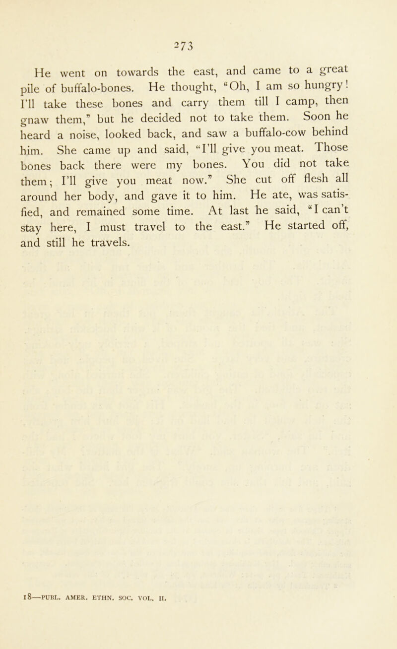 He went on towards the east, and came to a great pile of buffalo-bones. He thought, “Oh, I am so hungry! I’ll take these bones and carry them till I camp, then onaw them,” but he decided not to take them. Soon he heard a noise, looked back, and saw a buffalo-cow behind him. She came up and said, “I’ll give you meat. Those bones back there were my bones. You did not take them; I’ll give you meat now.” She cut off flesh all around her body, and gave it to him. He ate, was satis- fied, and remained some time. At last he said, “leant stay here, I must travel to the east.” He started off, and still he travels. 18—PUBL. AMER. ETHN. SOC. VOL. II.