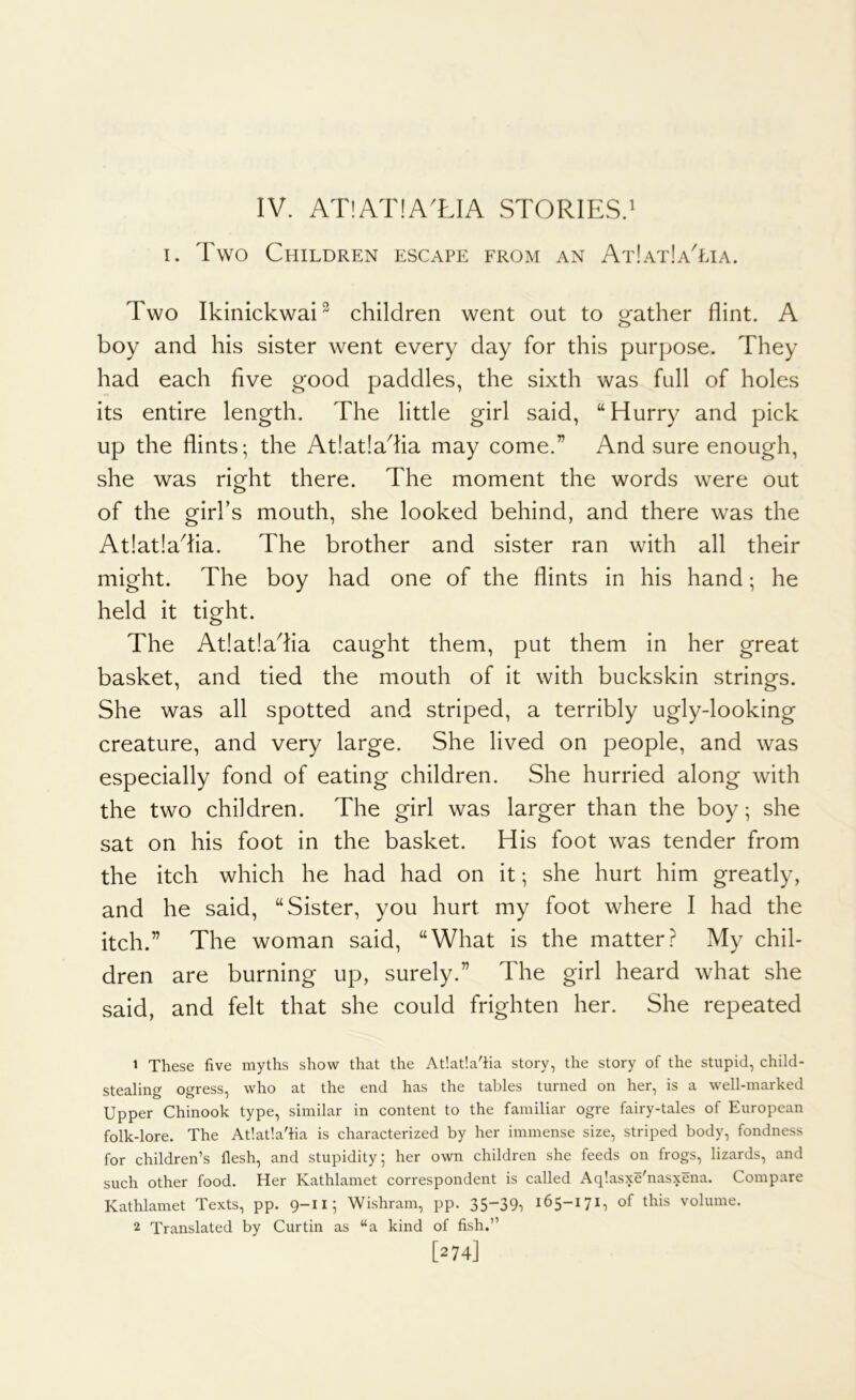 IV. AT!AT!A'LIA STORIES.' 1. Two Children escape from an At!at!aTia. Two Ikinickwai^ children went out to gather flint. A boy and his sister went every day for this purpose. They had each five good paddles, the sixth was full of holes its entire length. The little girl said, “ Hurry and pick up the flints; the At!at!adia may come.” And sure enough, she was right there. The moment the words were out of the girks mouth, she looked behind, and there was the At!at!adia. The brother and sister ran with all their might. The boy had one of the flints in his hand; he held it tight. The At!at!adia caught them, put them in her great basket, and tied the mouth of it with buckskin strings. She was all spotted and striped, a terribly ugly-looking creature, and very large. She lived on people, and was especially fond of eating children. She hurried along with the two children. The girl was larger than the boy; she sat on his foot in the basket. His foot was tender from the itch which he had had on it; she hurt him greatly, and he said, “Sister, you hurt my foot where I had the itch.” The woman said, “What is the matterMy chil- dren are burning up, surely.” The girl heard what she said, and felt that she could frighten her. She repeated 1 These five myths show that the At!at!a'iia story, the story of the stupid, child- stealing ogress, who at the end has the tables turned on her, is a well-marked Upper Chinook type, similar in content to the familiar ogre fairy-tales of European folk-lore. The Atlatla'ha is characterized by her immense size, striped body, fondness for children’s flesh, and stupidity; her own children she feeds on frogs, lizards, and such other food. Her Kathlamet correspondent is called Aq’.asxe'nasxena. Compare Kathlamet Texts, pp. 9-11; Wishram, pp. 35-39^ 165-171, of this volume. 2 Translated by Curtin as “a kind of fish.” [274]