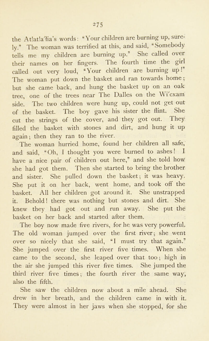 the At!at!a'ha’s words: Your children are burning up, sure- ly.” The woman was terrified at this, and said, “Somebody tells me my children are burning up.” She called over their names on her fingers. The fourth time the girl called out very loud, “Your children are burning up!” The woman put down the basket and ran towards home ; but she came back, and hung the basket up on an oak tree, one of the trees near The Dalles on the WiYxam side. The two children were hung up, could not get out of the basket. The boy gave his sister the flint. She cut the strings of the cover, and they got out. They filled the basket with stones and dirt, and hung it up again; then they ran to the river. The woman hurried home, found her children all safe,' and said, “Oh, I thought you were burned to ashes! I have a nice pair of children out here,” and she told how she had got them. Then she started to bring the brother and sister. She pulled down the basket; it was heavy. She put it on her back, went home, and took off the basket. All her children got around it. She unstrapped it. Behold! there was nothing but stones and dirt. She knew they had got out and run away. She put the basket on her back and started after them. The boy now made five rivers, for he was very powerful. The old woman jumped over the first river; she went over so nicely that she said, “I must try that again.” She jumped over the first river five times. When she came to the second, she leaped over that too; high in the air she jumped this river five times. She jumped the third river five times; the fourth river the same way; also the fifth’. She saw the children now about a mile ahead. She drew in her breath, and the children came in with it. They were almost in her jaws when she stopped, for she