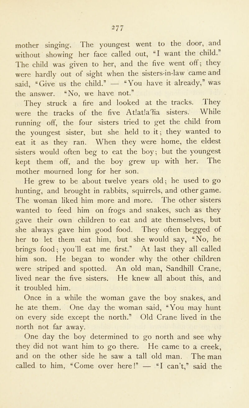 mother singing*. The youngest went to the door, and without showing her face called out, “I want the child.” The child was given to her, and the five went off; they were hardly out of sight when the sisters-in-law came and said, “Give us the child.” — “You have it already,” was the answer. “No, we have not.” They struck a fire and looked at the tracks. 1 hey were the tracks of the five At!at!adia sisters. While running* off, the four sisters tried to get the child from the youngest sister, but she held to it; they wanted to eat it as they ran. When they were home, the eldest sisters would often beg to eat the boy; but the youngest kept them off, and the boy grew up with her. The mother mourned long for her son. He grew to be about twelve years old; he used to go hunting, and brought in rabbits, squirrels, and other game. The woman liked him more and more. The other sisters wanted to feed him on frogs and snakes, such as they gave their own children to eat and ate themselves, but she always gave him good food. They often begged of her to let them eat him, but she would say, “No, he brings food; you’ll eat me first.” At last they all called him son. He began to wonder why the other children were striped and spotted. An old man, Sandhill Crane, lived near the five sisters. He knew all about this, and it troubled him. Once in a while the woman gave the boy snakes, and he ate them. One day the woman said, “You may hunt on every side except the north.” Old Crane lived in the north not far away. One day the boy determined to go north and see why they did not want him to go there. He came to a creek, and on the other side he saw a tall old man. The man called to him, “Come over here!” — “I can’t,” said the