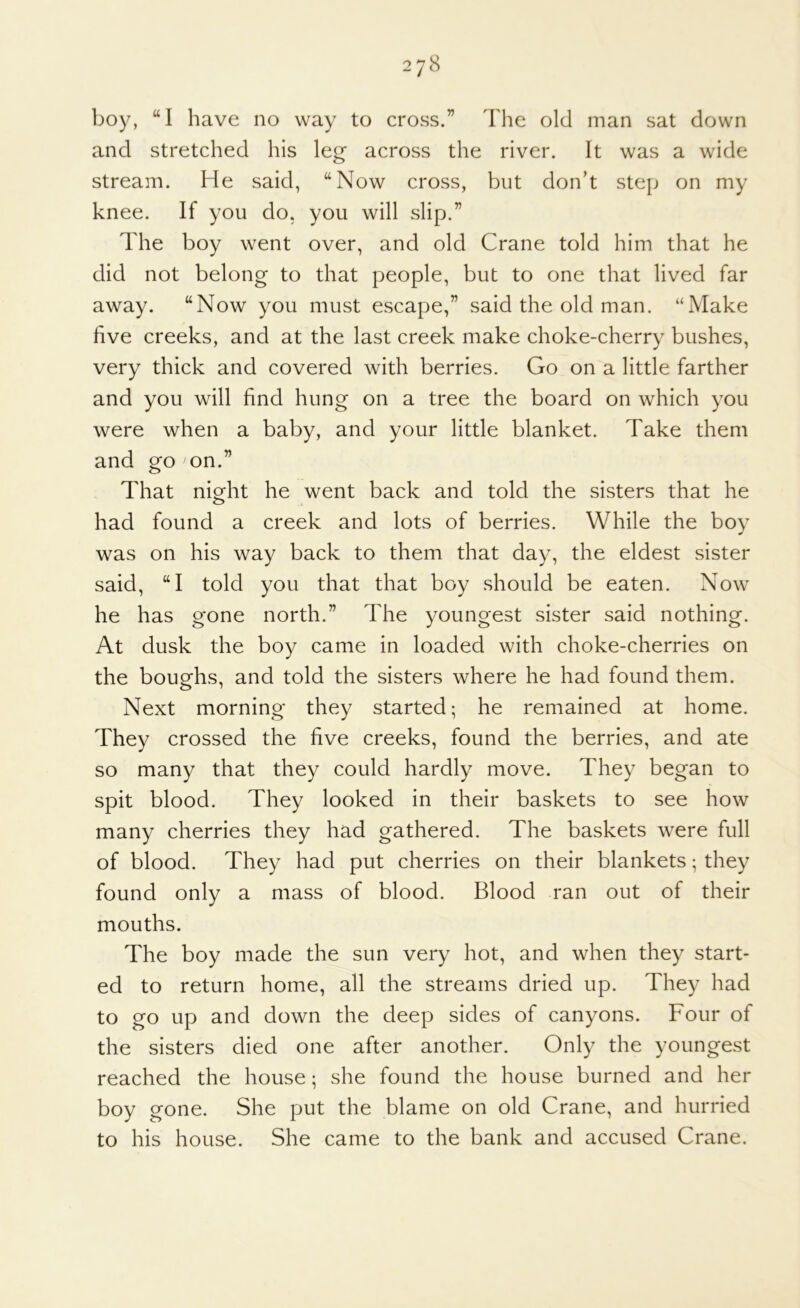 boy, “I have no way to cross.” The old man sat down and stretched his leg across the river. It was a wide stream. He said, “Now cross, but don’t step on my knee. If you do, you will slip.” The boy went over, and old Crane told him that he did not belong to that people, but to one that lived far away. “Now you must escape,” said the old man. “Make five creeks, and at the last creek make choke-cherry bushes, very thick and covered with berries. Go on a little farther and you will find hung on a tree the board on which you were when a baby, and your little blanket. Take them and oro on.” O That night he went back and told the sisters that he had found a creek and lots of berries. While the boy was on his way back to them that day, the eldest sister said, “I told you that that boy should be eaten. Now he has gone north.” The youngest sister said nothing. At dusk the boy came in loaded with choke-cherries on the boughs, and told the sisters where he had found them. Next morning they started; he remained at home. They crossed the five creeks, found the berries, and ate so many that they could hardly move. They began to spit blood. They looked in their baskets to see how many cherries they had gathered. The baskets were full of blood. They had put cherries on their blankets; they found only a mass of blood. Blood ran out of their mouths. The boy made the sun very hot, and when they start- ed to return home, all the streams dried up. They had to go up and down the deep sides of canyons. Four of the sisters died one after another. Only the youngest reached the house; she found the house burned and her boy gone. She put the blame on old Crane, and hurried to his house. She came to the bank and accused Crane.