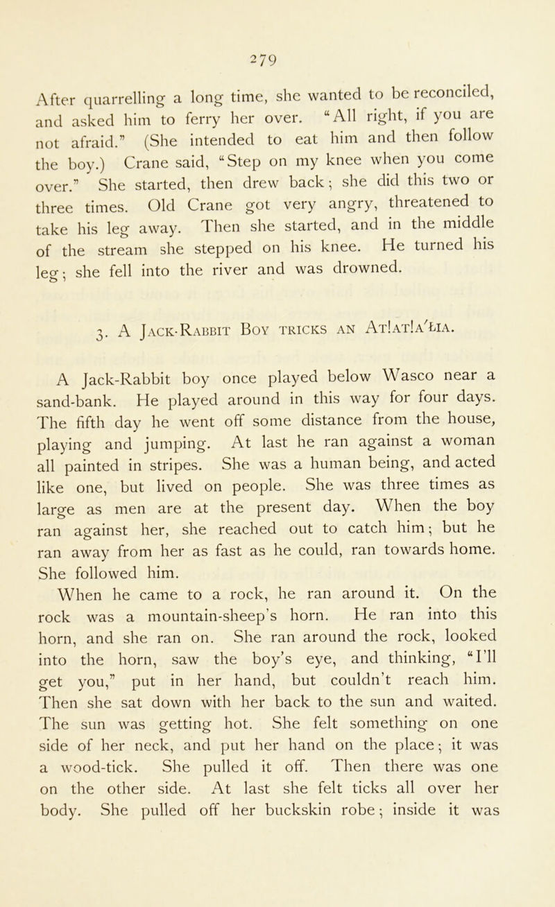 After quarrelling a long time, she wanted to be reconciled, and asked him to ferry her over. “All right, if you are not afraid.” (She intended to eat him and then follow the boy.) Crane said, “Step on my knee when you come over.” She started, then drew back; she did this two or three times. Old Crane got very angry, threatened to take his leg away. Then she started, and in the middle of the stream she stepped on his knee. He turned his leo-- she fell into the river and was drowned. 3. A Jack-Rabbit Boy tricks an At!at!aTia. A Jack-Rabbit boy once played below Wasco near a sand-bank. He played around in this way for four days. The fifth day he went off some distance from the house, playing and jumping. At last he ran against a woman all painted in stripes. She was a human being, and acted like one, but lived on people. She was three times as large as men are at the present day. When the boy ran against her, she reached out to catch him; but he ran away from her as fast as he could, ran towards home. She followed him. When he came to a rock, he ran around it. On the rock was a mountain-sheep’s horn. He ran into this horn, and she ran on. She ran around the rock, looked into the horn, saw the boy’s eye, and thinking, “I’ll get you,” put in her hand, but couldn’t reach him. Then she sat down with her back to the sun and waited. The sun was getting hot. She felt something on one side of her neck, and put her hand on the place; it was a wood-tick. She pulled it off. Then there was one on the other side. At last she felt ticks all over her body. She pulled off her buckskin robe; inside it was