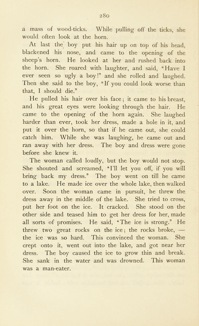 a mass of wood-ticks. While pulling off the ticks, she would often look at the horn. At last the boy put his hair up on top of his head, blackened his nose, and came to the opening of the sheep’s horn. He looked at her and rushed back into the horn. She roared with laughter, and said, “ Have I ever seen so ugly a boy!” and she rolled and laughed. Then she said to the boy, “If you could look worse than that, I should die.” He pulled his hair over his face; it came to his breast, and his great eyes were looking through the hair. He came to the opening of the horn again. She laughed harder than ever, took her dress, made a hole in it, and put it over the horn, so that if he came out, she could catch him. While she was laughing, he came out and ran away with her dress. The boy and dress were gone before she knew it. The woman called loudly, but the boy would not stop. She shouted and screamed, “I’ll let you off, if you will bring back my dress.” The boy went on till he came to a lake. He made ice over the whole lake, then walked over. Soon the woman came in pursuit, he threw the dress away in the middle of the lake. She tried to cross, put her foot on the ice. It cracked. She stood on the other side and teased him to get her dress for her, made all sorts of promises. He said, “The ice is strong.” He threw two great rocks on the ice; the rocks broke, — the ice was so hard. This convinced the woman. She crept onto it, went out into the lake, and got near her dress. The boy caused the ice to grow thin and break. She sank in the water and was drowned. This woman was a man-eater.