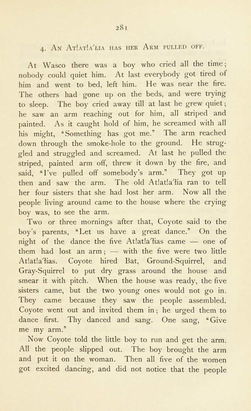 4- An At!at!a^lia has her Arm pulled off. At Wasco there was a boy who cried all the time; nobody could quiet him. At last everybody got tired of him and went to bed, left him. He was near the fire. The others had gone up on the beds, and were trying to sleep. The boy cried away till at last he grew quiet; he saw an arm reaching out for him, all striped and painted. As it caught hold of him, he screamed with all his might, “Something has got me.” The arm reached down through the smoke-hole to the ground. He strug- gled and struggled and screamed. x\t last he pulled the striped, painted arm off, threw it down by the fire, and said, “I’ve pulled off somebody’s arm.” They got up then and saw the arm. The old At!at!adia ran to tell her four sisters that she had lost her arm. Now all the people living around came to the house where the crying boy was, to see the arm. Two or three mornings after that. Coyote said to the boy’s parents, “Let us have a great dance.” On the nieht of the dance the five At!at!aTas came — one of them had lost an arm ; — with the five were two little At!at!adias. Coyote hired Bat, Ground-Squirrel, and Gray-Squirrel to put dry grass around the house and smear it with pitch. When the house was ready, the five sisters came, but the two young ones would not go in. They came because they saw the people assembled. Coyote went out and invited them in ; he urged them to dance first. Thy danced and sang. One sang, “Give me my arm.” Now Coyote told the little boy to run and get the arm. All the people slipped out. The boy brought the arm and put it on the woman. Then all five of the women got excited dancing, and did not notice that the people
