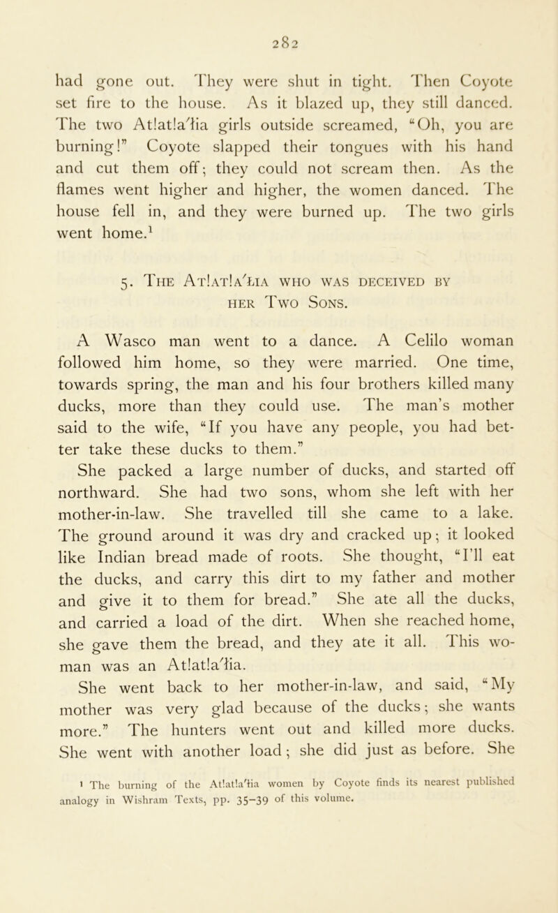 had g'one out. d'hey were shut in tight. 'I'hen Coyote set fire to the house. As it blazed up, they still danced. The two At!at!adia girls outside screamed, “Oh, you are burning!” Coyote slapped their tongues with his hand and cut them off: they could not scream then. As the flames went higher and higher, the women danced. The house fell in, and they were burned up. The two girls went home.^ 5. The AtIatIaTia who was deceived by HER Two Sons. A Wasco man went to a dance. A Celilo woman followed him home, so they were married. One time, towards spring, the man and his four brothers killed many ducks, more than they could use. The man’s mother said to the wife, “If you have any people, you had bet- ter take these ducks to them.” She packed a large number of ducks, and started off northward. She had two sons, whom she left with her mother-in-law. She travelled till she came to a lake. The ground around it was dry and cracked up; it looked like Indian bread made of roots. She thought, “I’ll eat the ducks, and carry this dirt to my father and mother and ofive it to them for bread.” She ate all the ducks, and carried a load of the dirt. When she reached home, she gave them the bread, and they ate it all. This wo- man was an Atlatladia. She went back to her mother-in-law, and said, “My mother was very glad because of the ducks; she wants more.” The hunters went out and killed more ducks. She went with another load ; she did just as before. She > The burning of the At'.at'.a'ha women by Coyote finds its nearest published analogy in Wishram Texts, pp. 35-39 of this volume.