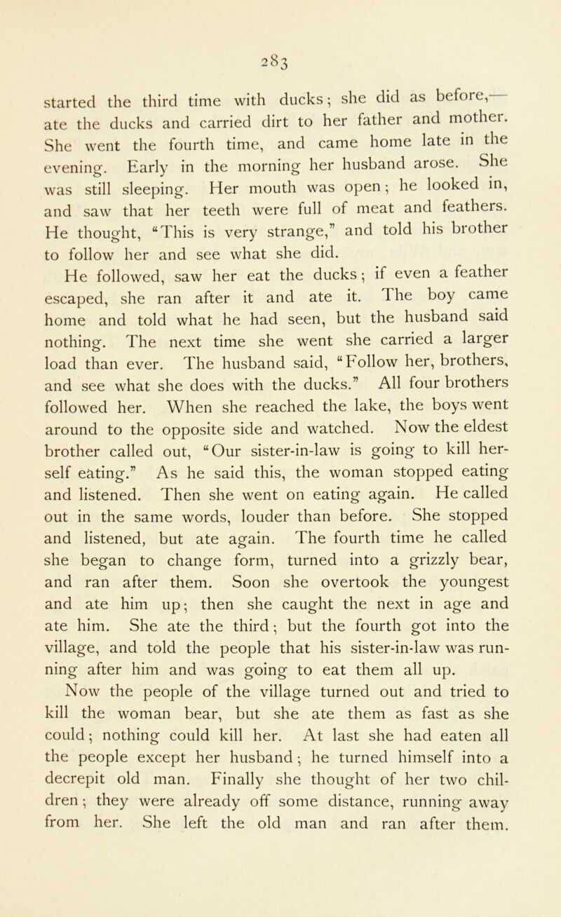 started the third time with ducks; she did as before, ate the ducks and carried dirt to her father and mother. She went the fourth time, and came home late in the evening. Early in the morning her husband arose. She was still sleeping. Her mouth was open; he looked in, and saw that her teeth were full of meat and feathers. He thought, “This is very strange,” and told his brother to follow her and see what she did. He followed, saw her eat the ducks if even a feather escaped, she ran after it and ate it. The boy came home and told what he had seen, but the husband said nothing. The next time she went she carried a larger load than ever. The husband said, “Follow her, brothers, and see what she does with the ducks.” All four brothers followed her. When she reached the lake, the boys went around to the opposite side and watched. Now the eldest brother called out, “Our sister-in-law is going to kill her- self eating.” As he said this, the woman stopped eating and listened. Then she went on eating again. He called out in the same words, louder than before. She stopped and listened, but ate again. The fourth time he called she began to change form, turned into a grizzly bear, and ran after them. Soon she overtook the youngest and ate him up; then she caught the next in age and ate him. She ate the third; but the fourth got into the village, and told the people that his sister-in-law was run- ning after him and was going to eat them all up. Now the people of the village turned out and tried to kill the woman bear, but she ate them as fast as she could; nothing could kill her. At last she had eaten all the people except her husband •, he turned himself into a decrepit old man. Finally she thought of her two chil- dren ; they were already off some distance, running away from her. She left the old man and ran after them.