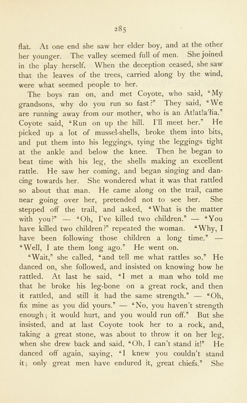 flat. At one end she saw her elder boy, and at the other her younger. The valley seemed full of men. She joined in the play herself. When the deception ceased, she saw that the leaves of the trees, carried along by the wind, were what seemed people to her. The boys ran on, and met Coyote, who said, “ My grandsons, why do you run so fast?” They said, “We are running away from our mother, who is an At!at!adia.” Coyote said, “Run on up the hill. I’ll meet her.” He picked up a lot of mussel-shells, broke them into bits, and put them into his leggings, tying the leggings tight at the ankle and below the knee. Then he began to beat time with his leg, the shells making an excellent rattle. He saw her coming, and began singing and dan- cing towards her. She wondered what it was that rattled so about that man. He came along on the trail, came near going over her, pretended not to see her. She stepped off the trail, and asked, “What is the matter with you?” — “Oh, I’ve killed two children.” — “You have killed two children?” repeated the woman. “Why, I have been following those children a long time.” — “Well, I ate them long ago.” He went on. “Wait,” she called, “and tell me what rattles so.” He danced on, she followed, and insisted on knowing how he rattled. At last he said, “I met a man who told me that he broke his leg-bone on a great rock, and then it rattled, and still it had the same strength.” — “Oh, fix mine as you did yours.” — “No, you haven’t strength enough; it would hurt, and you would run off.” But she insisted, and at last Coyote took her to a rock, and, taking a great stone, was about to throw it on her leg, when she drew back and said, “Oh, I can’t stand it!” He danced off again, saying, “I knew you couldn’t stand it; only great men have endured it, great chiefs.” She