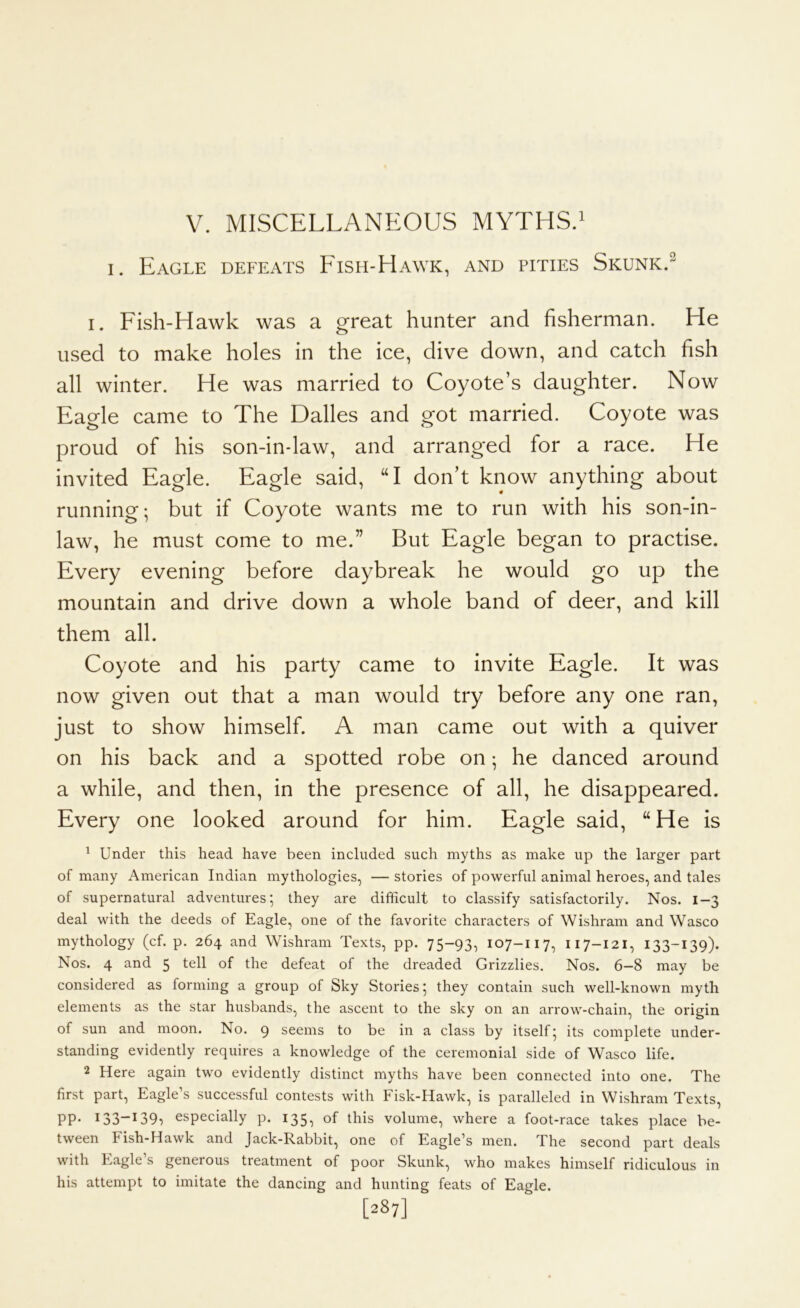 V. MISCELLANEOUS MYTHS.^ I. Eagle defeats Eish-Hawk, and pities Skunk.^ I. Fish-Hawk was a great hunter and fisherman. He used to make holes in the ice, dive down, and catch fish all winter. He was married to Coyote’s daughter. Now Eagle came to The Dalles and got married. Coyote was proud of his son-in-law, and arranged for a race. He invited Eagle. Eagle said, “I don’t know anything about running; but if Coyote wants me to run with his son-in- law, he must come to me.” But Eagle began to practise. Every evening before daybreak he would go up the mountain and drive down a whole band of deer, and kill them all. Coyote and his party came to invite Eagle. It was now given out that a man would try before any one ran, just to show himself. A man came out with a quiver on his back and a spotted robe on; he danced around a while, and then, in the presence of all, he disappeared. Every one looked around for him. Eagle said, “ He is ^ Under this head have been included such myths as make up the larger part of many American Indian mythologies, — stories of powerful animal heroes, and tales of supernatural adventures; they are difficult to classify satisfactorily. Nos. 1-3 deal with the deeds of Eagle, one of the favorite characters of Wishram and Wasco mythology (cf. p. 264 and Wishram Texts, pp. 75-93, 107-117, 117-121, 133-139). Nos. 4 and 5 tell of the defeat of the dreaded Grizzlies. Nos. 6-8 may be considered as forming a group of Sky Stories; they contain such well-known myth elements as the star husbands, the ascent to the sky on an arrow-chain, the origin of sun and moon. No. 9 seems to be in a class by itself; its complete under- standing evidently requires a knowledge of the ceremonial side of Wasco life. 2 Here again two evidently distinct myths have been connected into one. The first part. Eagle’s successful contests with Fisk-Hawk, is paralleled in Wishram Texts, PP* I33“^^39i especially p. 135, of this volume, where a foot-race takes place be- tween Fish-Hawk and Jack-Rabbit, one of Eagle’s men. The second part deals with Eagle’s generous treatment of poor Skunk, who makes himself ridiculous in his attempt to imitate the dancing and hunting feats of Eagle. [287]