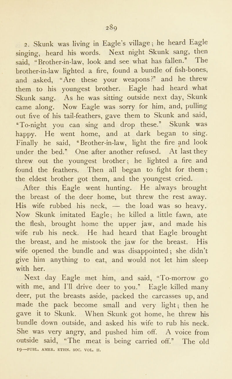 2. Skunk was living in Eagle’s village; he heard Eagle sino^inof, heard his words. Next night Skunk sang, then said, “Brother-in-law, look and see what has fallen.” The brother-in-law lighted a fire, found a bundle of fish-bones, and asked, “Are these your weapons?” and he threw them to his youngest brother. Eagle had heard what Skunk sang. As he was sitting outside next day. Skunk came along. Now Eagle was sorry for him, and, pulling out five of his tail-feathers, gave them to Skunk and said, “To-night you can sing and drop these.” Skunk was happy. He went home, and at dark began to sing. Finally he said, “Brother-in-law, light the fire and look under the bed.” One after another refused. At last they threw out the youngest brother; he lighted a fire and found the feathers. Then all began to fight for them; the eldest brother got them, and the youngest cried. After this Eagle went hunting. He always brought the breast of the deer home, but threw the rest away. His wife rubbed his neck, — the load was so heavy. Now Skunk imitated Eagle; he killed a little fawn, ate the flesh, brought home the upper jaw, and made his wife rub his neck. He had heard that Eagle brought the breast, and he mistook the jaw for the breast. His wife opened the bundle and was disappointed; she didn’t give him anything to eat, and would not let him sleep with her. Next day Eagle met him, and said, “To-morrow go with me, and I’ll drive deer to you.” Eagle killed many deer, put the breasts aside, packed the carcasses up, and made the pack become small and very light; then he gave it to Skunk. When Skunk got home, he threw his bundle down outside, and asked his wife to rub his neck. She was very angry, and pushed him off. A voice from outside said, “The meat is being carried oft.” The old 19—PUBL. AMER. ETHN. SOC. VOL. II.