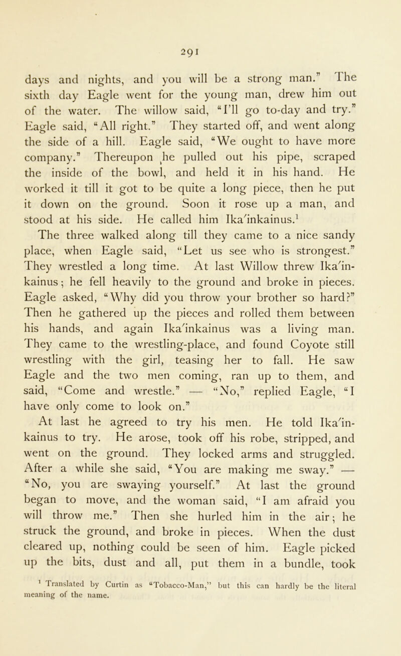 The days and nights, and you will be a strong man.” sixth day Eagle went for the young man, drew him out of the water. The willow said, “I’ll go to-day and try.” Eagle said, “All right.” They started off, and went along the side of a hill. Eagle said, “We ought to have more company.” Thereupon ^he pulled out his pipe, scraped the inside of the bowl, and held it in his hand. He worked it till it got to be quite a long piece, then he put it down on the ground. Soon it rose up a man, and stood at his side. He called him Ika^inkainus.^ The three walked along till they came to a nice sandy place, when Eagle said, “Let us see who is strongest.” They wrestled a long time. At last Willow threw Ika^in- kainus; he fell heavily to the ground and broke in pieces. Eagle asked, “Why did you throw your brother so hard?” Then he gathered up the pieces and rolled them between his hands, and again Ika^inkainus was a living man. They came to the wrestling-place, and found Coyote still wrestling with the girl, teasing her to fall. He saw Eagle and the two men coming, ran up to them, and said, “Come and wrestle.” — “No,” replied Eagle, “I have only come to look on.” At last he agreed to try his men. He told Ika'in- kainus to try. He arose, took off his robe, stripped, and went on the ground. They locked arms and struggled. After a while she said, “You are making me sway.” — “No, you are swaying yourself.” At last the ground began to move, and the woman said, “I am afraid you will throw me.” Then she hurled him in the air; he struck the ground, and broke in pieces. When the dust cleared up, nothing could be seen of him. Eagle picked up the bits, dust and all, put them in a bundle, took ^ Translated by Curtin as “Tobacco-Man,” but this can hardly be the literal meaning of the name.