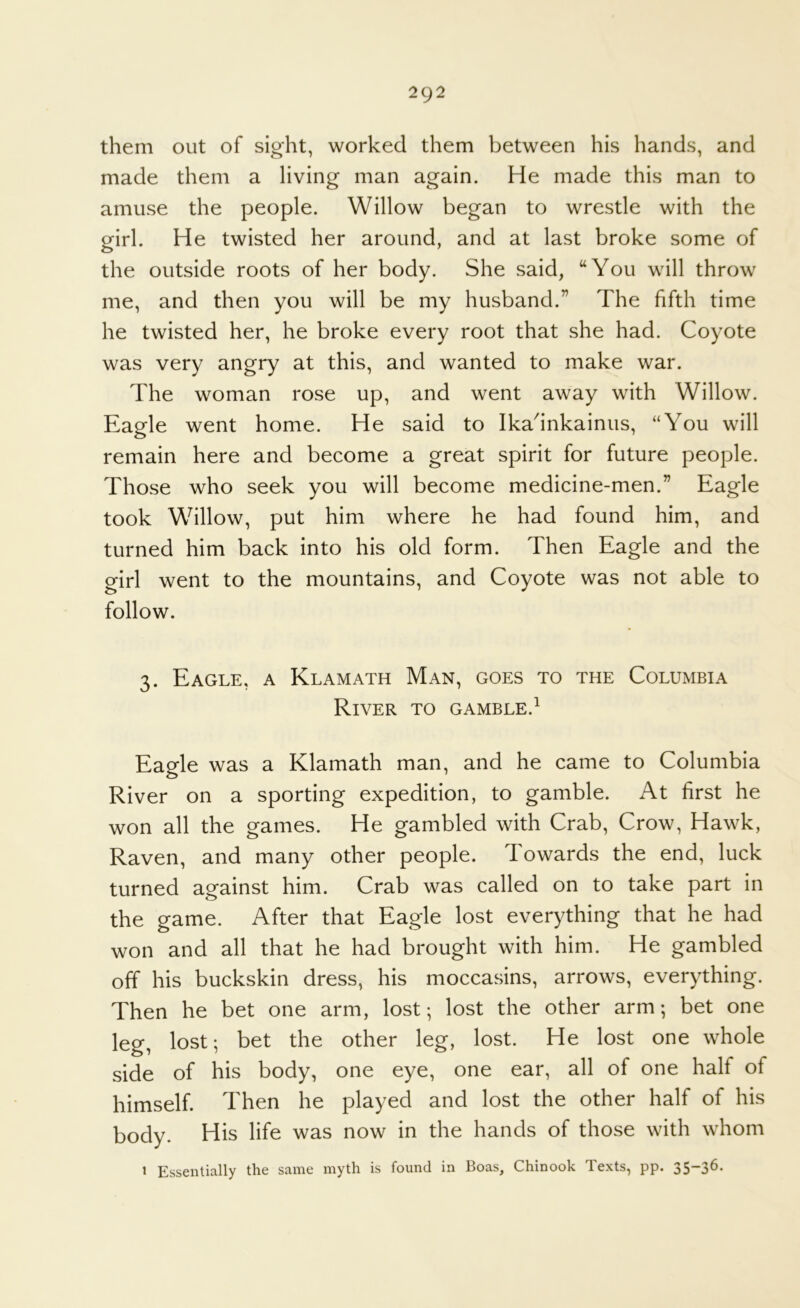 them out of sight, worked them between his hands, and made them a living man again. He made this man to amuse the people. Willow began to wrestle with the girl. He twisted her around, and at last broke some of the outside roots of her body. She said, “You will throw me, and then you will be my husband.” The fifth time he twisted her, he broke every root that she had. Coyote was very angry at this, and wanted to make war. The woman rose up, and went away with Willow. Eagle went home. He said to Ikadnkainus, “You will remain here and become a great spirit for future people. Those who seek you will become medicine-men.” Eagle took Willow, put him where he had found him, and turned him back into his old form. Then Eagle and the girl went to the mountains, and Coyote was not able to follow. 3. Eagle, a Klamath Man, goes to the Columbia River to gamble.^ Eagle was a Klamath man, and he came to Columbia River on a sporting expedition, to gamble. At first he won all the games. He gambled with Crab, Crow, Hawk, Raven, and many other people. Towards the end, luck turned against him. Crab was called on to take part in the game. After that Eagle lost everything that he had won and all that he had brought with him. He gambled off his buckskin dress, his moccasins, arrows, everything. Then he bet one arm, lost; lost the other arm; bet one leg, lost; bet the other leg, lost. He lost one whole side of his body, one eye, one ear, all of one half of himself. Then he played and lost the other half of his body. His life was now in the hands of those with whom 1 Essentially the same myth is found in Boas, Chinook Texts, pp. 35-36.