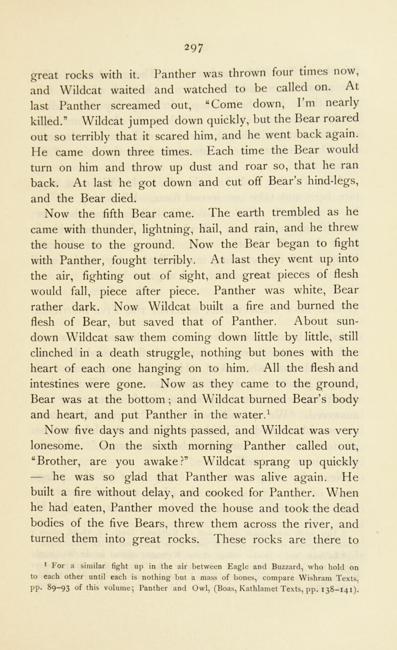 g^reat rocks with it. Panther was thrown four times now, and Wildcat waited and watched to be called on. At last Panther screamed out, “Come down, I m nearly killed.” Wildcat jumped down quickly, but the Bear roared out so terribly that it scared him, and he went back again. He came down three times. Each time the Bear would turn on him and throw up dust and roar so, that he ran back. At last he got down and cut off Bear’s hind-legs, and the Bear died. Now the fifth Bear came. The earth trembled as he came with thunder, lightning, hail, and rain, and he threw the house to the ground. Now the Bear began to fight with Panther, fought terribly. At last they went up into the air, fighting out of sight, and great pieces of flesh would fall, piece after piece. Panther was white. Bear rather dark. Now Wildcat built a fire and burned the flesh of Bear, but saved that of Panther. About sun- down Wildcat saw them coming down little by little, still clinched in a death struggle, nothing but bones with the heart of each one hanging on to him. All the flesh and Intestines were gone. Now as they came to the ground. Bear was at the bottom; and Wildcat burned Bear’s body and heart, and put Panther in the water.^ Now five days and nights passed, and Wildcat was very lonesome. On the sixth morning Panther called out, “Brother, are you awake?” Wildcat sprang up quickly — he was so glad that Panther was alive again. He built a fire without delay, and cooked for Panther. When he had eaten. Panther moved the house and took the dead bodies of the five Bears, threw them across the river, and turned them into great rocks. These rocks are there to ' For a similar fight up in the air between Eagle and Buzzard, who hold on to each other until each is nothing but a mass of bones, compare Wishram Texts, pp. 89-93 ot volume; Panther and Owl, (Boas, Kathlamet Texts, pp. 138-141).